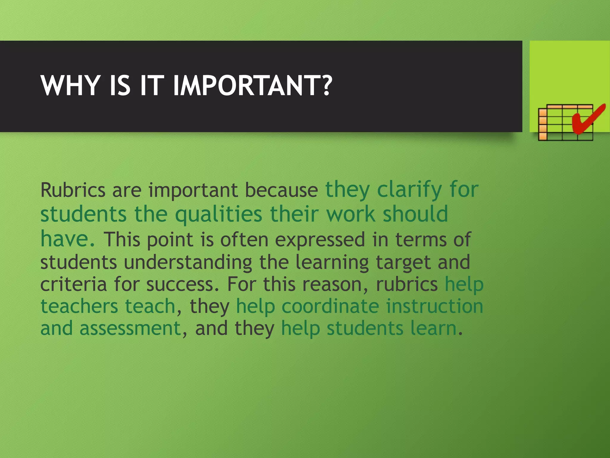 WHY IS IT IMPORTANT?
Rubrics are important because they clarify for
students the qualities their work should
have. This point is often expressed in terms of
students understanding the learning target and
criteria for success. For this reason, rubrics help
teachers teach, they help coordinate instruction
and assessment, and they help students learn.
 
