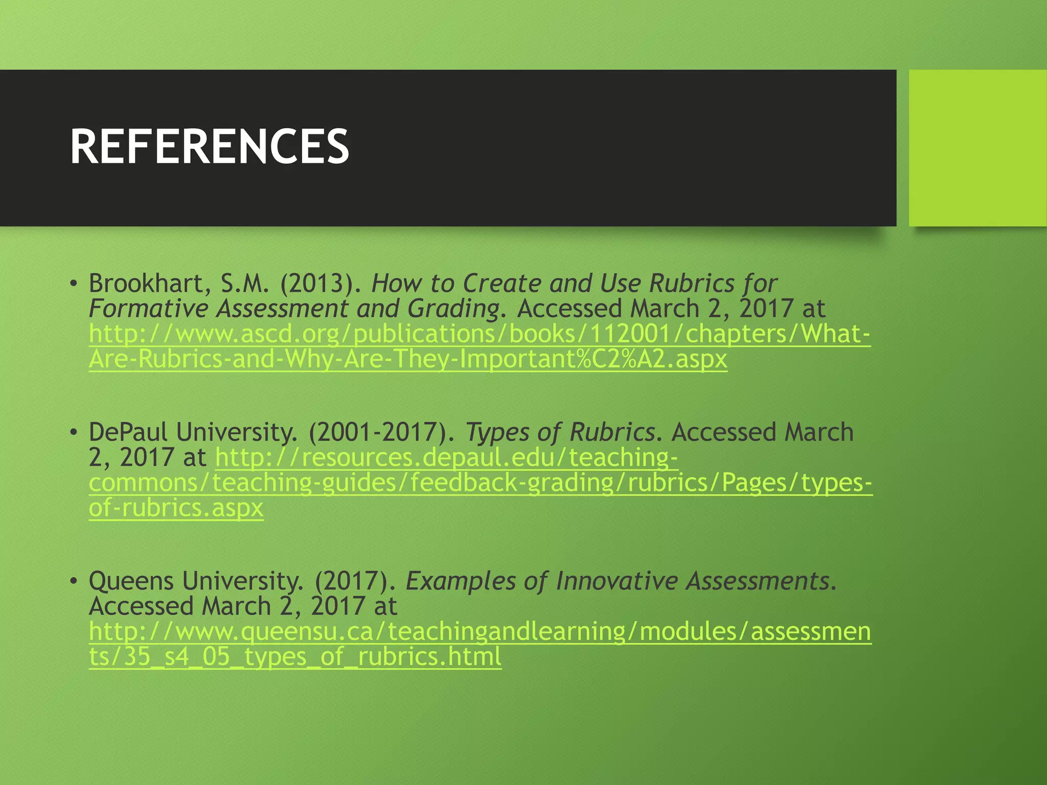REFERENCES
• Brookhart, S.M. (2013). How to Create and Use Rubrics for
Formative Assessment and Grading. Accessed March 2, 2017 at
http://www.ascd.org/publications/books/112001/chapters/What-
Are-Rubrics-and-Why-Are-They-Important%C2%A2.aspx
• DePaul University. (2001-2017). Types of Rubrics. Accessed March
2, 2017 at http://resources.depaul.edu/teaching-
commons/teaching-guides/feedback-grading/rubrics/Pages/types-
of-rubrics.aspx
• Queens University. (2017). Examples of Innovative Assessments.
Accessed March 2, 2017 at
http://www.queensu.ca/teachingandlearning/modules/assessmen
ts/35_s4_05_types_of_rubrics.html
 