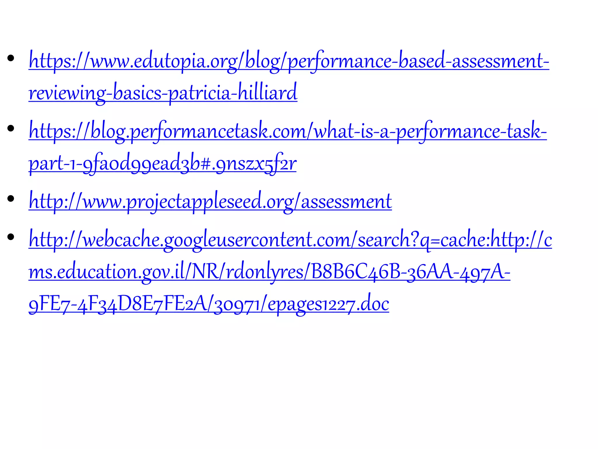 • https://www.edutopia.org/blog/performance-based-assessment-
reviewing-basics-patricia-hilliard
• https://blog.performancetask.com/what-is-a-performance-task-
part-1-9fa0d99ead3b#.9nszx5f2r
• http://www.projectappleseed.org/assessment
• http://webcache.googleusercontent.com/search?q=cache:http://c
ms.education.gov.il/NR/rdonlyres/B8B6C46B-36AA-497A-
9FE7-4F34D8E7FE2A/30971/epages1227.doc
 