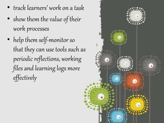 • track learners’ work on a task
• show them the value of their
work processes
• help them self-monitor so
that they can use tools such as
periodic reflections, working
files and learning logs more
effectively
 