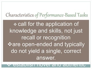 Characteristics of Performance-Based Tasks
 call for the application of
knowledge and skills, not just
recall or recognition
are open-ended and typically
do not yield a single, correct
answer.
 establish novel and authentic
 