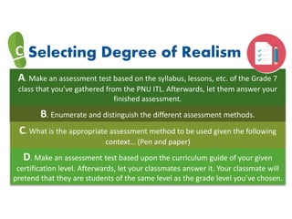 A. Make an assessment test based on the syllabus, lessons, etc. of the Grade 7
class that you’ve gathered from the PNU ITL. Afterwards, let them answer your
finished assessment.
C Selecting Degree of Realism
B. Enumerate and distinguish the different assessment methods.
C. What is the appropriate assessment method to be used given the following
context… (Pen and paper)
D. Make an assessment test based upon the curriculum guide of your given
certification level. Afterwards, let your classmates answer it. Your classmate will
pretend that they are students of the same level as the grade level you’ve chosen.
 