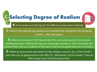 C Selecting Degree of Realism
B. Enumerate and distinguish the different assessment methods.
C. What is the appropriate assessment method to be used given the following
context… (Pen and paper)
A. Make an assessment test based upon the curriculum guide of your given
certification level. Afterwards, let your classmates answer it. Your classmate will
pretend that they are students of the same level as the grade level you’ve chosen.
D. Make an assessment test based on the syllabus, lessons, etc. of the Grade 7
class that you’ve gathered from the PNU ITL. Afterwards, let the Grade 7 class of
PNU answer your finished assessment.
 