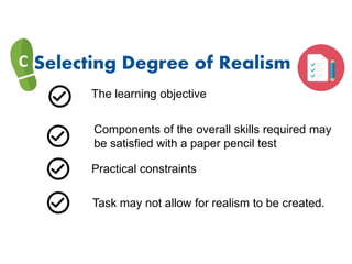 C Selecting Degree of Realism
The learning objective
Components of the overall skills required may
be satisfied with a paper pencil test
Practical constraints
Task may not allow for realism to be created.
 