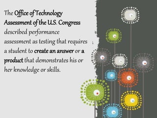 The Office of Technology
Assessment of the U.S. Congress
described performance
assessment as testing that requires
a student to create an answer or a
product that demonstrates his or
her knowledge or skills.
 