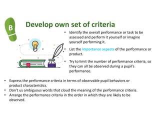 B Develop own set of criteria
• Identify the overall performance or task to be
assessed and perform it yourself or imagine
yourself performing it.
• List the importance aspects of the performance or
product.
• Try to limit the number of performance criteria, so
they can all be observed during a pupil’s
performance.
• Express the performance criteria in terms of observable pupil behaviors or
product characteristics.
• Don’t us ambiguous words that cloud the meaning of the performance criteria.
• Arrange the performance criteria in the order in which they are likely to be
observed.
 