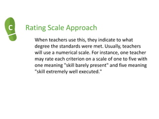 C Rating Scale Approach
When teachers use this, they indicate to what
degree the standards were met. Usually, teachers
will use a numerical scale. For instance, one teacher
may rate each criterion on a scale of one to five with
one meaning "skill barely present" and five meaning
"skill extremely well executed."
 