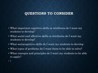 QUESTIONS TO CONSIDER
• What important cognitive skills or attributes do I want my
students to develop?
• What social and affective skills or attributes do I want my
students to develop?
• What metacognitive skills do I want my students to develop
• What types of problems do I want them to be able to solve?
• What concepts and principles do I want my students to be able
to apply?
• ]
 