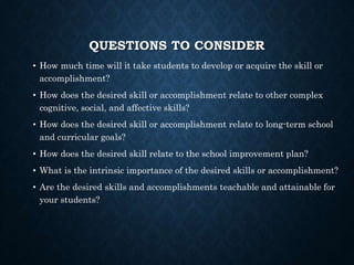 QUESTIONS TO CONSIDER
• How much time will it take students to develop or acquire the skill or
accomplishment?
• How does the desired skill or accomplishment relate to other complex
cognitive, social, and affective skills?
• How does the desired skill or accomplishment relate to long-term school
and curricular goals?
• How does the desired skill relate to the school improvement plan?
• What is the intrinsic importance of the desired skills or accomplishment?
• Are the desired skills and accomplishments teachable and attainable for
your students?
 