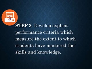 STEP 3. Develop explicit
performance criteria which
measure the extent to which
students have mastered the
skills and knowledge.
 