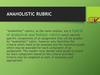 ANAHOLISTIC RUBRIC
“Anaholistic” rubrics, as the name implies, are a hybrid
of analytical and holistic rubrics which identify
specific components of an assignment that will be graded.
An “anaholistic” rubric, however only identifies the
criteria which need to be assessed and the maximum grade
which may be awarded for each component of an
assignment. The marker must decide what grade to award
for each component based on the criteria provided.
Criteria may be weighted as well, if necessary and
appropriate.
 