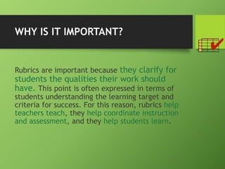 WHY IS IT IMPORTANT?
Rubrics are important because they clarify for
students the qualities their work should
have. This point is often expressed in terms of
students understanding the learning target and
criteria for success. For this reason, rubrics help
teachers teach, they help coordinate instruction
and assessment, and they help students learn.
 