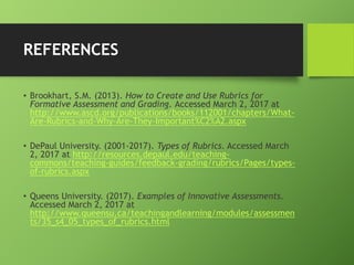 REFERENCES
• Brookhart, S.M. (2013). How to Create and Use Rubrics for
Formative Assessment and Grading. Accessed March 2, 2017 at
http://www.ascd.org/publications/books/112001/chapters/What-
Are-Rubrics-and-Why-Are-They-Important%C2%A2.aspx
• DePaul University. (2001-2017). Types of Rubrics. Accessed March
2, 2017 at http://resources.depaul.edu/teaching-
commons/teaching-guides/feedback-grading/rubrics/Pages/types-
of-rubrics.aspx
• Queens University. (2017). Examples of Innovative Assessments.
Accessed March 2, 2017 at
http://www.queensu.ca/teachingandlearning/modules/assessmen
ts/35_s4_05_types_of_rubrics.html
 