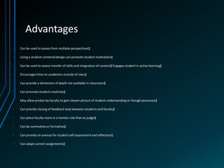 Advantages
•   Can be used to assess from multiple perspectives‡

•   Using a student-centered design can promote student motivation‡

•   Can be used to assess transfer of skills and integration of content‡ Engages student in active learning‡

•   Encourages time on academics outside of class‡

•   Can provide a dimension of depth not available in classroom‡

•   Can promote student creativity‡

•   May allow probes by faculty to gain clearer picture of student understanding or though processes‡

•   Can provide closing of feedback loop between students and faculty‡

•   Can place faculty more in a mentor role than as judge‡

•   Can be summative or formative‡

•   Can provide an avenue for student self-assessment and reflection‡

•   Can adapt current assignments‡
 