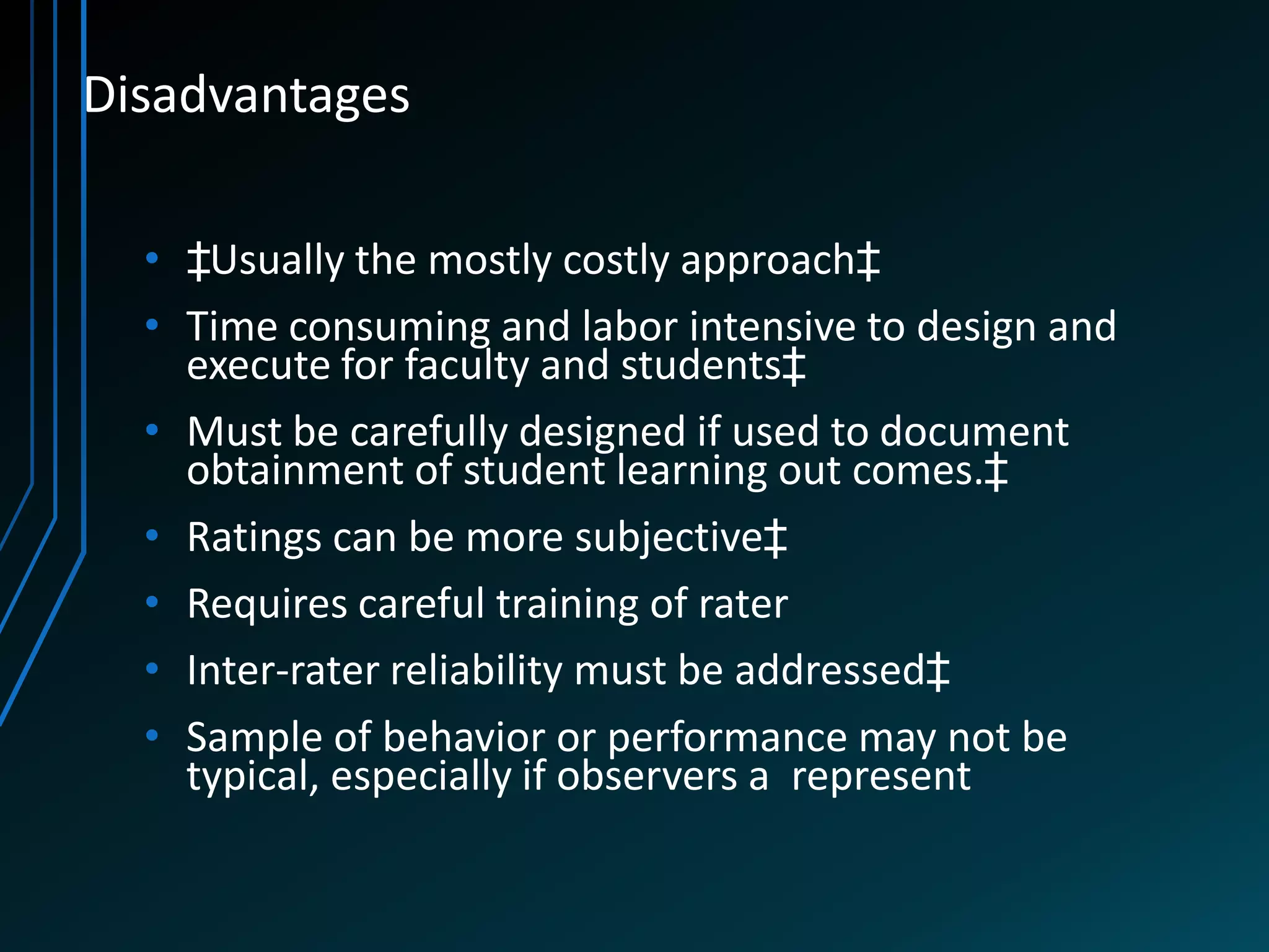 Disadvantages

  • ‡Usually the mostly costly approach‡
  • Time consuming and labor intensive to design and
    execute for faculty and students‡
  • Must be carefully designed if used to document
    obtainment of student learning out comes.‡
  • Ratings can be more subjective‡
  • Requires careful training of rater
  • Inter-rater reliability must be addressed‡
  • Sample of behavior or performance may not be
    typical, especially if observers a represent
 