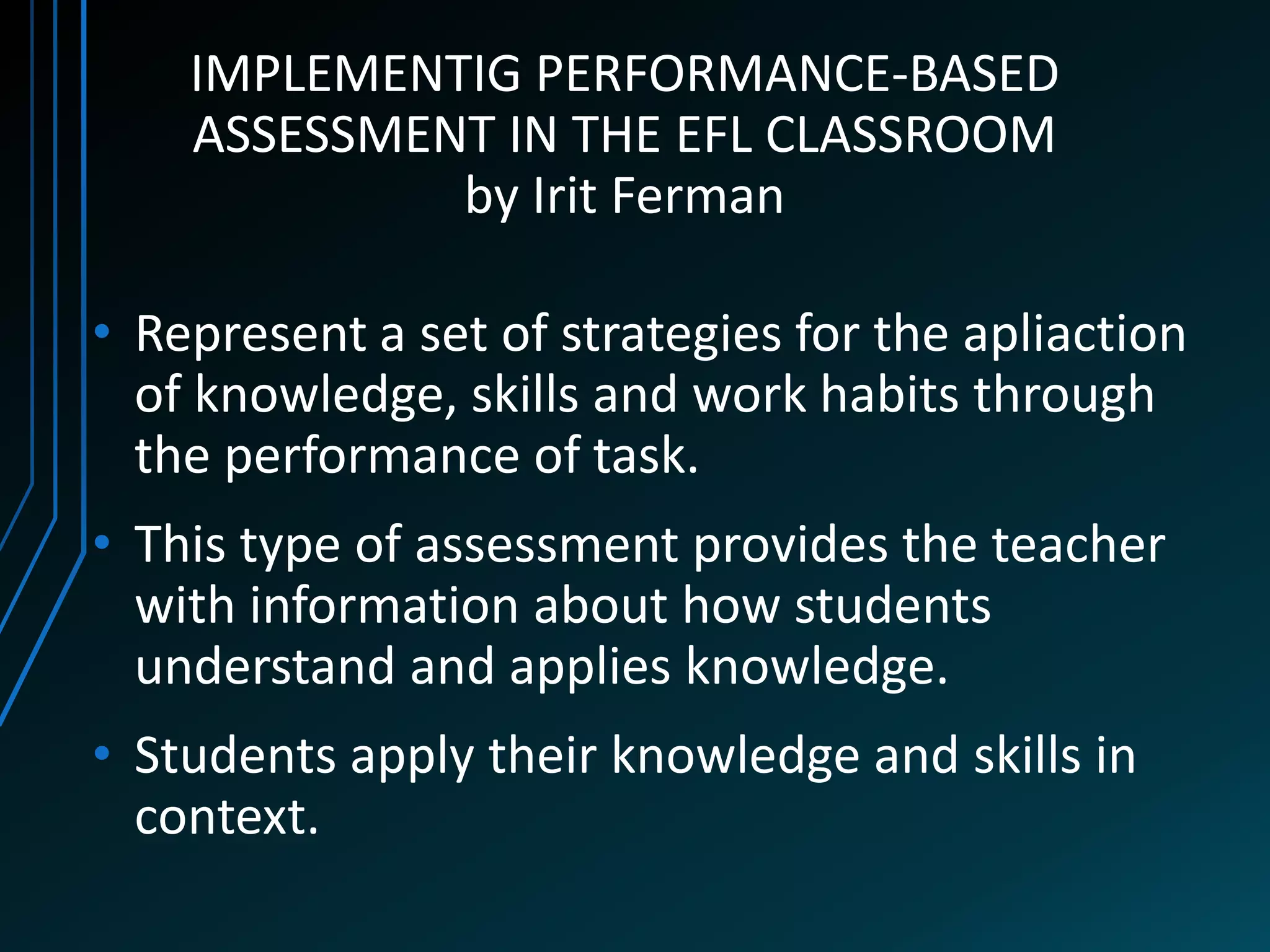 IMPLEMENTIG PERFORMANCE-BASED
    ASSESSMENT IN THE EFL CLASSROOM
             by Irit Ferman

• Represent a set of strategies for the apliaction
  of knowledge, skills and work habits through
  the performance of task.
• This type of assessment provides the teacher
  with information about how students
  understand and applies knowledge.
• Students apply their knowledge and skills in
  context.
 