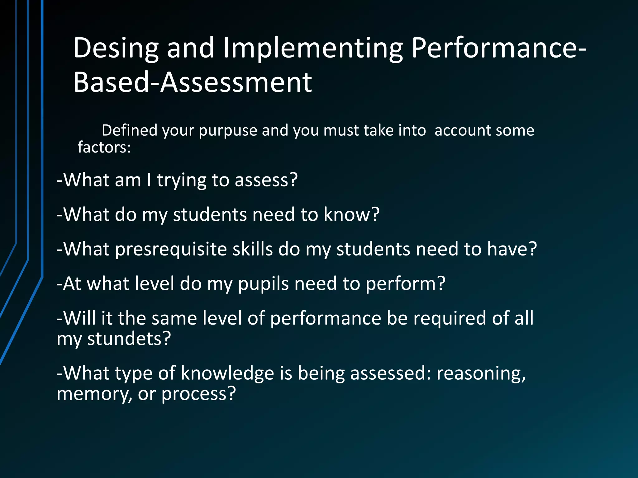 Desing and Implementing Performance-
 Based-Assessment
     Defined your purpuse and you must take into account some
  factors:
-What am I trying to assess?
-What do my students need to know?
-What presrequisite skills do my students need to have?
-At what level do my pupils need to perform?
-Will it the same level of performance be required of all
my stundets?
-What type of knowledge is being assessed: reasoning,
memory, or process?
 
