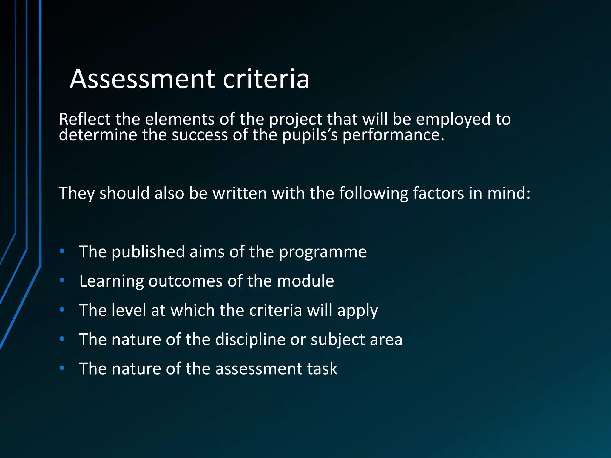 Assessment criteria
Reflect the elements of the project that will be employed to
determine the success of the pupils’s performance.


They should also be written with the following factors in mind:


• The published aims of the programme
• Learning outcomes of the module
• The level at which the criteria will apply
• The nature of the discipline or subject area
• The nature of the assessment task
 