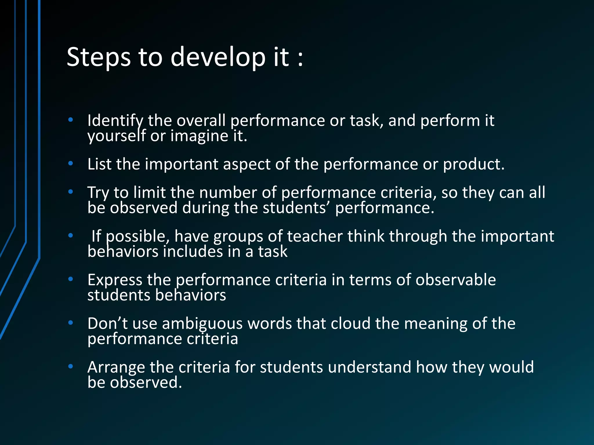 Steps to develop it :

• Identify the overall performance or task, and perform it
  yourself or imagine it.
• List the important aspect of the performance or product.
• Try to limit the number of performance criteria, so they can all
  be observed during the students’ performance.
• If possible, have groups of teacher think through the important
  behaviors includes in a task
• Express the performance criteria in terms of observable
  students behaviors
• Don’t use ambiguous words that cloud the meaning of the
  performance criteria
• Arrange the criteria for students understand how they would
  be observed.
 