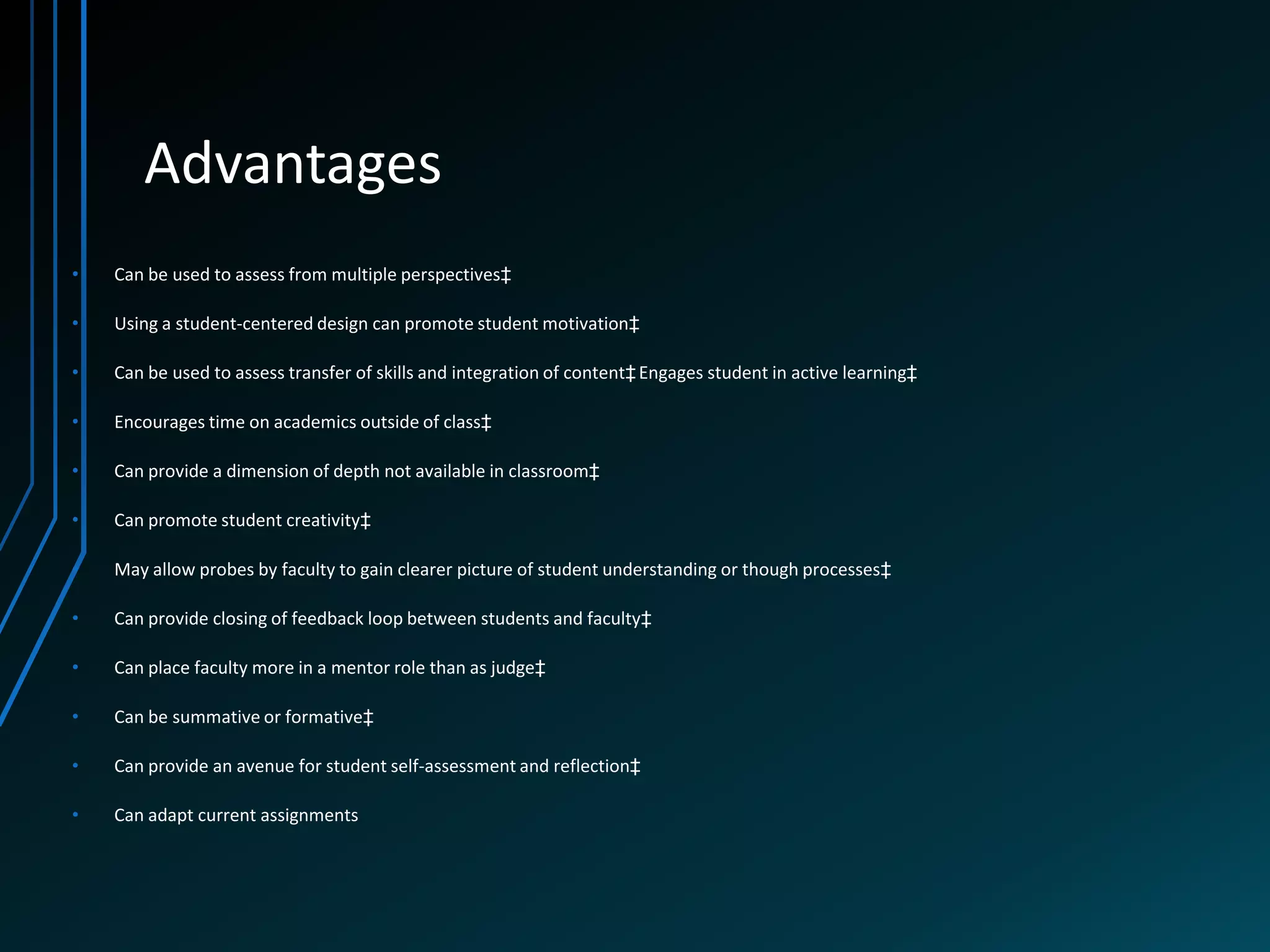 Advantages
•   Can be used to assess from multiple perspectives‡

•   Using a student-centered design can promote student motivation‡

•   Can be used to assess transfer of skills and integration of content‡ Engages student in active learning‡

•   Encourages time on academics outside of class‡

•   Can provide a dimension of depth not available in classroom‡

•   Can promote student creativity‡

•   May allow probes by faculty to gain clearer picture of student understanding or though processes‡

•   Can provide closing of feedback loop between students and faculty‡

•   Can place faculty more in a mentor role than as judge‡

•   Can be summative or formative‡

•   Can provide an avenue for student self-assessment and reflection‡

•   Can adapt current assignments
 