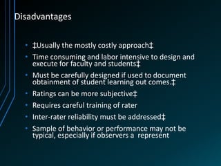 Disadvantages

  • ‡Usually the mostly costly approach‡
  • Time consuming and labor intensive to design and
    execute for faculty and students‡
  • Must be carefully designed if used to document
    obtainment of student learning out comes.‡
  • Ratings can be more subjective‡
  • Requires careful training of rater
  • Inter-rater reliability must be addressed‡
  • Sample of behavior or performance may not be
    typical, especially if observers a represent
 