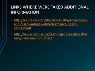 LINKS WHERE WERE TAKED ADDITIONAL
INFORMATION
• http://es.scribd.com/doc/49749305/Advantages-
  and-disadvantages-of-Performance-based-
  assessment
• http://www.bath.ac.uk/learningandteaching/the
  mes/assessment-criteria/
 