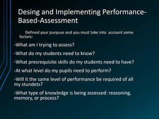 Desing and Implementing Performance-
 Based-Assessment
     Defined your purpuse and you must take into account some
  factors:
-What am I trying to assess?
-What do my students need to know?
-What presrequisite skills do my students need to have?
-At what level do my pupils need to perform?
-Will it the same level of performance be required of all
my stundets?
-What type of knowledge is being assessed: reasoning,
memory, or process?
 
