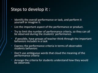 Steps to develop it :

• Identify the overall performance or task, and perform it
  yourself or imagine it.
• List the important aspect of the performance or product.
• Try to limit the number of performance criteria, so they can all
  be observed during the students’ performance.
• If possible, have groups of teacher think through the important
  behaviors includes in a task
• Express the performance criteria in terms of observable
  students behaviors
• Don’t use ambiguous words that cloud the meaning of the
  performance criteria
• Arrange the criteria for students understand how they would
  be observed.
 