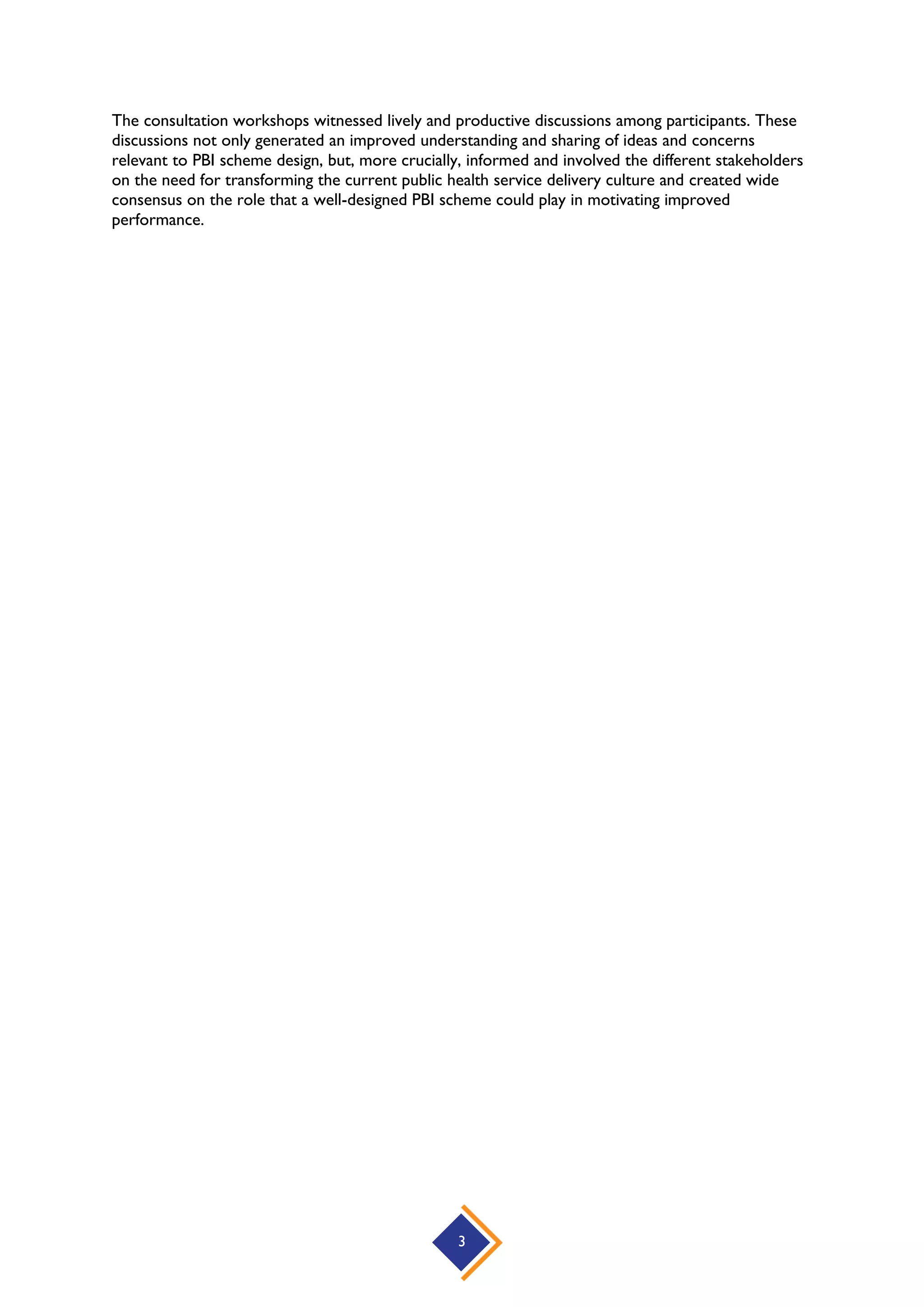 3
The consultation workshops witnessed lively and productive discussions among participants. These
discussions not only generated an improved understanding and sharing of ideas and concerns
relevant to PBI scheme design, but, more crucially, informed and involved the different stakeholders
on the need for transforming the current public health service delivery culture and created wide
consensus on the role that a well-designed PBI scheme could play in motivating improved
performance.
 
