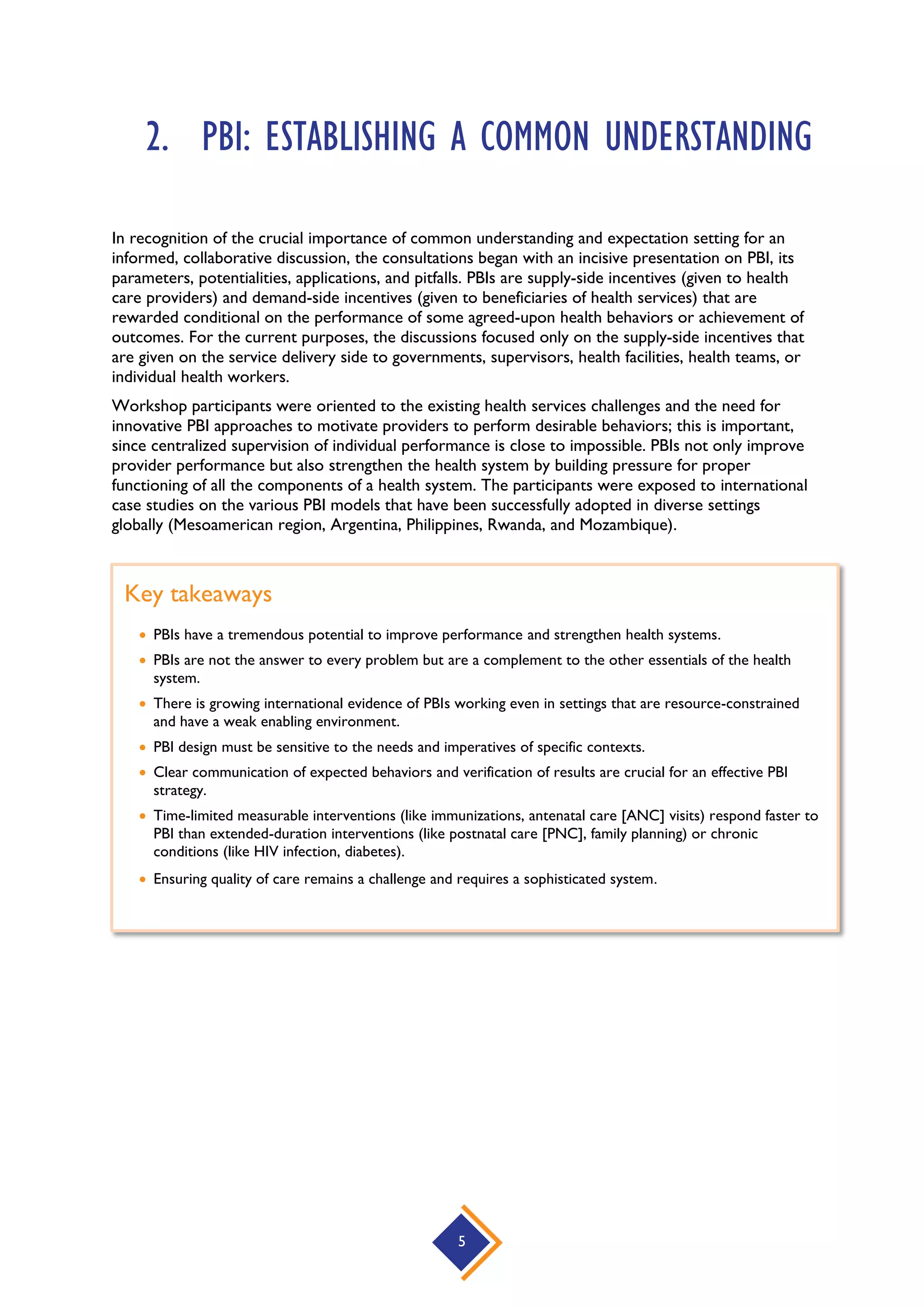 5
2. PBI: ESTABLISHING A COMMON UNDERSTANDING
In recognition of the crucial importance of common understanding and expectation setting for an
informed, collaborative discussion, the consultations began with an incisive presentation on PBI, its
parameters, potentialities, applications, and pitfalls. PBIs are supply-side incentives (given to health
care providers) and demand-side incentives (given to beneficiaries of health services) that are
rewarded conditional on the performance of some agreed-upon health behaviors or achievement of
outcomes. For the current purposes, the discussions focused only on the supply-side incentives that
are given on the service delivery side to governments, supervisors, health facilities, health teams, or
individual health workers.
Workshop participants were oriented to the existing health services challenges and the need for
innovative PBI approaches to motivate providers to perform desirable behaviors; this is important,
since centralized supervision of individual performance is close to impossible. PBIs not only improve
provider performance but also strengthen the health system by building pressure for proper
functioning of all the components of a health system. The participants were exposed to international
case studies on the various PBI models that have been successfully adopted in diverse settings
globally (Mesoamerican region, Argentina, Philippines, Rwanda, and Mozambique).
Key takeaways
 PBIs have a tremendous potential to improve performance and strengthen health systems.
 PBIs are not the answer to every problem but are a complement to the other essentials of the health
system.
 There is growing international evidence of PBIs working even in settings that are resource-constrained
and have a weak enabling environment.
 PBI design must be sensitive to the needs and imperatives of specific contexts.
 Clear communication of expected behaviors and verification of results are crucial for an effective PBI
strategy.
 Time-limited measurable interventions (like immunizations, antenatal care [ANC] visits) respond faster to
PBI than extended-duration interventions (like postnatal care [PNC], family planning) or chronic
conditions (like HIV infection, diabetes).
 Ensuring quality of care remains a challenge and requires a sophisticated system.
 