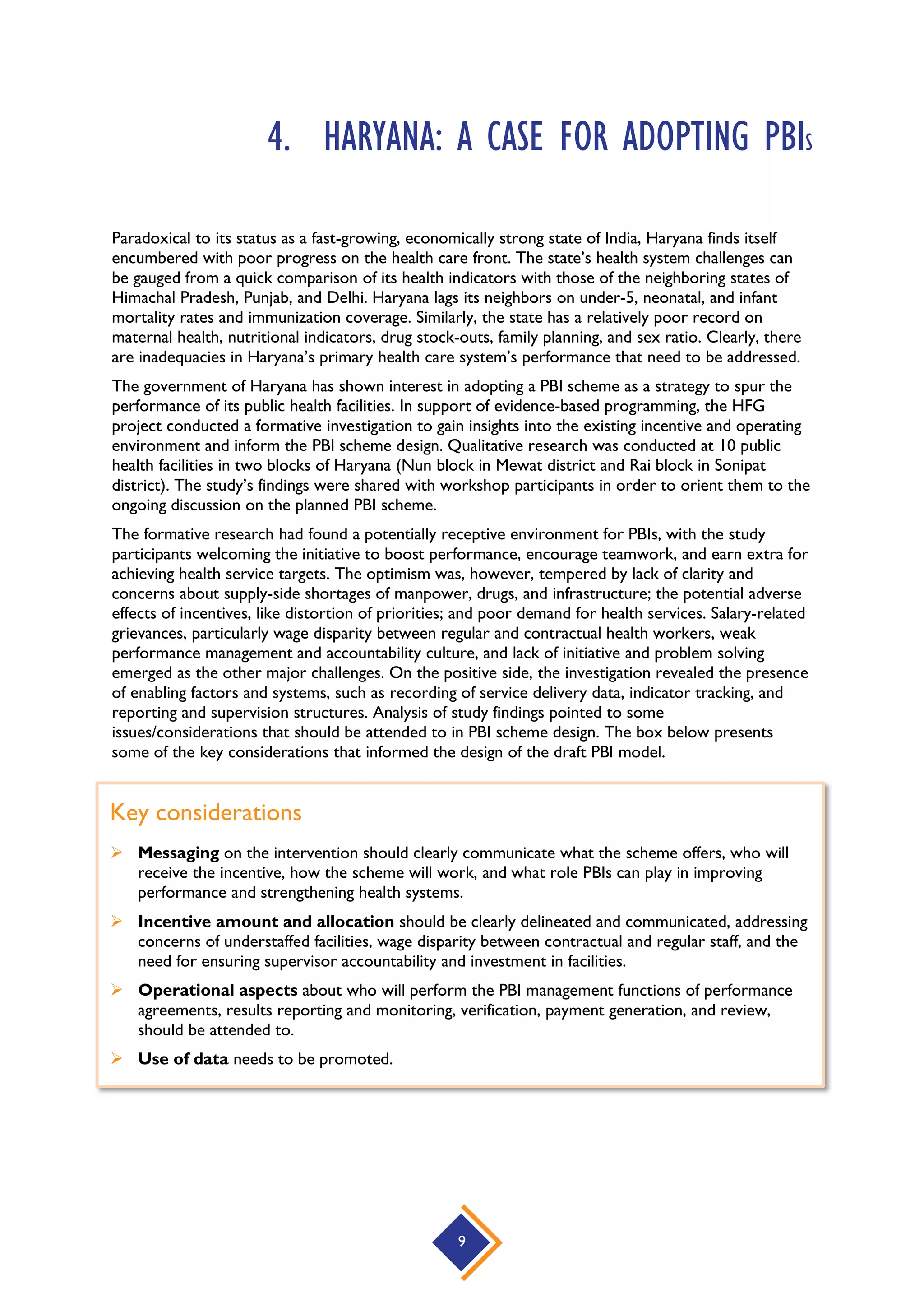 9
4. HARYANA: A CASE FOR ADOPTING PBIS
Paradoxical to its status as a fast-growing, economically strong state of India, Haryana finds itself
encumbered with poor progress on the health care front. The state’s health system challenges can
be gauged from a quick comparison of its health indicators with those of the neighboring states of
Himachal Pradesh, Punjab, and Delhi. Haryana lags its neighbors on under-5, neonatal, and infant
mortality rates and immunization coverage. Similarly, the state has a relatively poor record on
maternal health, nutritional indicators, drug stock-outs, family planning, and sex ratio. Clearly, there
are inadequacies in Haryana’s primary health care system’s performance that need to be addressed.
The government of Haryana has shown interest in adopting a PBI scheme as a strategy to spur the
performance of its public health facilities. In support of evidence-based programming, the HFG
project conducted a formative investigation to gain insights into the existing incentive and operating
environment and inform the PBI scheme design. Qualitative research was conducted at 10 public
health facilities in two blocks of Haryana (Nun block in Mewat district and Rai block in Sonipat
district). The study’s findings were shared with workshop participants in order to orient them to the
ongoing discussion on the planned PBI scheme.
The formative research had found a potentially receptive environment for PBIs, with the study
participants welcoming the initiative to boost performance, encourage teamwork, and earn extra for
achieving health service targets. The optimism was, however, tempered by lack of clarity and
concerns about supply-side shortages of manpower, drugs, and infrastructure; the potential adverse
effects of incentives, like distortion of priorities; and poor demand for health services. Salary-related
grievances, particularly wage disparity between regular and contractual health workers, weak
performance management and accountability culture, and lack of initiative and problem solving
emerged as the other major challenges. On the positive side, the investigation revealed the presence
of enabling factors and systems, such as recording of service delivery data, indicator tracking, and
reporting and supervision structures. Analysis of study findings pointed to some
issues/considerations that should be attended to in PBI scheme design. The box below presents
some of the key considerations that informed the design of the draft PBI model.
Key considerations
 Messaging on the intervention should clearly communicate what the scheme offers, who will
receive the incentive, how the scheme will work, and what role PBIs can play in improving
performance and strengthening health systems.
 Incentive amount and allocation should be clearly delineated and communicated, addressing
concerns of understaffed facilities, wage disparity between contractual and regular staff, and the
need for ensuring supervisor accountability and investment in facilities.
 Operational aspects about who will perform the PBI management functions of performance
agreements, results reporting and monitoring, verification, payment generation, and review,
should be attended to.
 Use of data needs to be promoted.
 
