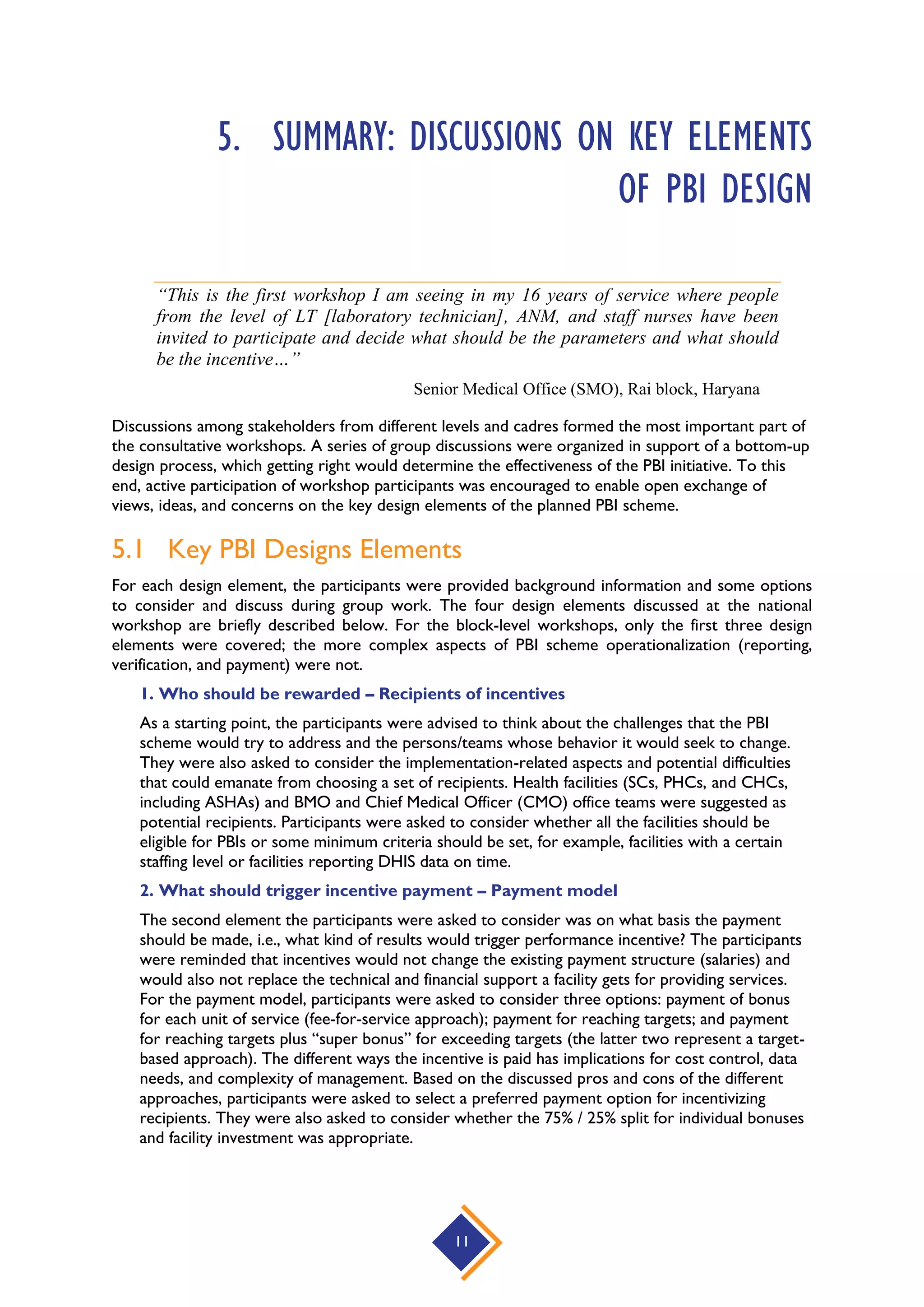 11
5. SUMMARY: DISCUSSIONS ON KEY ELEMENTS
OF PBI DESIGN
“This is the first workshop I am seeing in my 16 years of service where people
from the level of LT [laboratory technician], ANM, and staff nurses have been
invited to participate and decide what should be the parameters and what should
be the incentive…”
Senior Medical Office (SMO), Rai block, Haryana
Discussions among stakeholders from different levels and cadres formed the most important part of
the consultative workshops. A series of group discussions were organized in support of a bottom-up
design process, which getting right would determine the effectiveness of the PBI initiative. To this
end, active participation of workshop participants was encouraged to enable open exchange of
views, ideas, and concerns on the key design elements of the planned PBI scheme.
5.1 Key PBI Designs Elements
For each design element, the participants were provided background information and some options
to consider and discuss during group work. The four design elements discussed at the national
workshop are briefly described below. For the block-level workshops, only the first three design
elements were covered; the more complex aspects of PBI scheme operationalization (reporting,
verification, and payment) were not.
1. Who should be rewarded – Recipients of incentives
As a starting point, the participants were advised to think about the challenges that the PBI
scheme would try to address and the persons/teams whose behavior it would seek to change.
They were also asked to consider the implementation-related aspects and potential difficulties
that could emanate from choosing a set of recipients. Health facilities (SCs, PHCs, and CHCs,
including ASHAs) and BMO and Chief Medical Officer (CMO) office teams were suggested as
potential recipients. Participants were asked to consider whether all the facilities should be
eligible for PBIs or some minimum criteria should be set, for example, facilities with a certain
staffing level or facilities reporting DHIS data on time.
2. What should trigger incentive payment – Payment model
The second element the participants were asked to consider was on what basis the payment
should be made, i.e., what kind of results would trigger performance incentive? The participants
were reminded that incentives would not change the existing payment structure (salaries) and
would also not replace the technical and financial support a facility gets for providing services.
For the payment model, participants were asked to consider three options: payment of bonus
for each unit of service (fee-for-service approach); payment for reaching targets; and payment
for reaching targets plus “super bonus” for exceeding targets (the latter two represent a target-
based approach). The different ways the incentive is paid has implications for cost control, data
needs, and complexity of management. Based on the discussed pros and cons of the different
approaches, participants were asked to select a preferred payment option for incentivizing
recipients. They were also asked to consider whether the 75% / 25% split for individual bonuses
and facility investment was appropriate.
 