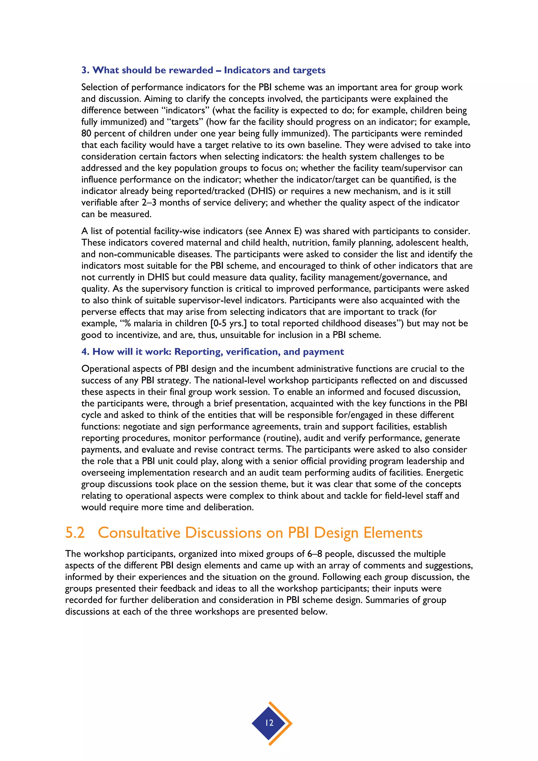 12
3. What should be rewarded – Indicators and targets
Selection of performance indicators for the PBI scheme was an important area for group work
and discussion. Aiming to clarify the concepts involved, the participants were explained the
difference between “indicators” (what the facility is expected to do; for example, children being
fully immunized) and “targets” (how far the facility should progress on an indicator; for example,
80 percent of children under one year being fully immunized). The participants were reminded
that each facility would have a target relative to its own baseline. They were advised to take into
consideration certain factors when selecting indicators: the health system challenges to be
addressed and the key population groups to focus on; whether the facility team/supervisor can
influence performance on the indicator; whether the indicator/target can be quantified, is the
indicator already being reported/tracked (DHIS) or requires a new mechanism, and is it still
verifiable after 2–3 months of service delivery; and whether the quality aspect of the indicator
can be measured.
A list of potential facility-wise indicators (see Annex E) was shared with participants to consider.
These indicators covered maternal and child health, nutrition, family planning, adolescent health,
and non-communicable diseases. The participants were asked to consider the list and identify the
indicators most suitable for the PBI scheme, and encouraged to think of other indicators that are
not currently in DHIS but could measure data quality, facility management/governance, and
quality. As the supervisory function is critical to improved performance, participants were asked
to also think of suitable supervisor-level indicators. Participants were also acquainted with the
perverse effects that may arise from selecting indicators that are important to track (for
example, “% malaria in children [0-5 yrs.] to total reported childhood diseases”) but may not be
good to incentivize, and are, thus, unsuitable for inclusion in a PBI scheme.
4. How will it work: Reporting, verification, and payment
Operational aspects of PBI design and the incumbent administrative functions are crucial to the
success of any PBI strategy. The national-level workshop participants reflected on and discussed
these aspects in their final group work session. To enable an informed and focused discussion,
the participants were, through a brief presentation, acquainted with the key functions in the PBI
cycle and asked to think of the entities that will be responsible for/engaged in these different
functions: negotiate and sign performance agreements, train and support facilities, establish
reporting procedures, monitor performance (routine), audit and verify performance, generate
payments, and evaluate and revise contract terms. The participants were asked to also consider
the role that a PBI unit could play, along with a senior official providing program leadership and
overseeing implementation research and an audit team performing audits of facilities. Energetic
group discussions took place on the session theme, but it was clear that some of the concepts
relating to operational aspects were complex to think about and tackle for field-level staff and
would require more time and deliberation.
5.2 Consultative Discussions on PBI Design Elements
The workshop participants, organized into mixed groups of 6–8 people, discussed the multiple
aspects of the different PBI design elements and came up with an array of comments and suggestions,
informed by their experiences and the situation on the ground. Following each group discussion, the
groups presented their feedback and ideas to all the workshop participants; their inputs were
recorded for further deliberation and consideration in PBI scheme design. Summaries of group
discussions at each of the three workshops are presented below.
 