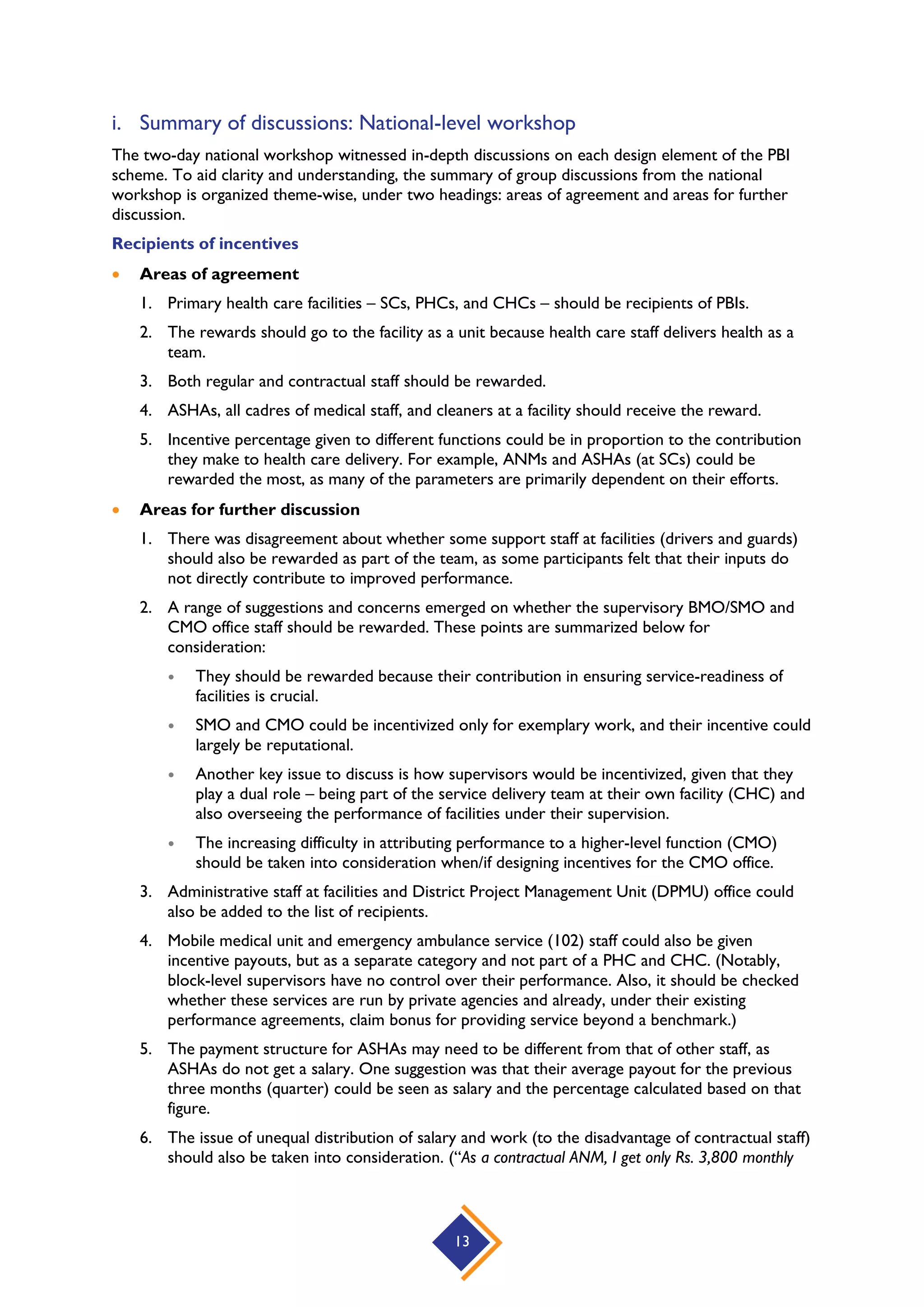 13
i. Summary of discussions: National-level workshop
The two-day national workshop witnessed in-depth discussions on each design element of the PBI
scheme. To aid clarity and understanding, the summary of group discussions from the national
workshop is organized theme-wise, under two headings: areas of agreement and areas for further
discussion.
Recipients of incentives
 Areas of agreement
1. Primary health care facilities – SCs, PHCs, and CHCs – should be recipients of PBIs.
2. The rewards should go to the facility as a unit because health care staff delivers health as a
team.
3. Both regular and contractual staff should be rewarded.
4. ASHAs, all cadres of medical staff, and cleaners at a facility should receive the reward.
5. Incentive percentage given to different functions could be in proportion to the contribution
they make to health care delivery. For example, ANMs and ASHAs (at SCs) could be
rewarded the most, as many of the parameters are primarily dependent on their efforts.
 Areas for further discussion
1. There was disagreement about whether some support staff at facilities (drivers and guards)
should also be rewarded as part of the team, as some participants felt that their inputs do
not directly contribute to improved performance.
2. A range of suggestions and concerns emerged on whether the supervisory BMO/SMO and
CMO office staff should be rewarded. These points are summarized below for
consideration:
 They should be rewarded because their contribution in ensuring service-readiness of
facilities is crucial.
 SMO and CMO could be incentivized only for exemplary work, and their incentive could
largely be reputational.
 Another key issue to discuss is how supervisors would be incentivized, given that they
play a dual role – being part of the service delivery team at their own facility (CHC) and
also overseeing the performance of facilities under their supervision.
 The increasing difficulty in attributing performance to a higher-level function (CMO)
should be taken into consideration when/if designing incentives for the CMO office.
3. Administrative staff at facilities and District Project Management Unit (DPMU) office could
also be added to the list of recipients.
4. Mobile medical unit and emergency ambulance service (102) staff could also be given
incentive payouts, but as a separate category and not part of a PHC and CHC. (Notably,
block-level supervisors have no control over their performance. Also, it should be checked
whether these services are run by private agencies and already, under their existing
performance agreements, claim bonus for providing service beyond a benchmark.)
5. The payment structure for ASHAs may need to be different from that of other staff, as
ASHAs do not get a salary. One suggestion was that their average payout for the previous
three months (quarter) could be seen as salary and the percentage calculated based on that
figure.
6. The issue of unequal distribution of salary and work (to the disadvantage of contractual staff)
should also be taken into consideration. (“As a contractual ANM, I get only Rs. 3,800 monthly
 