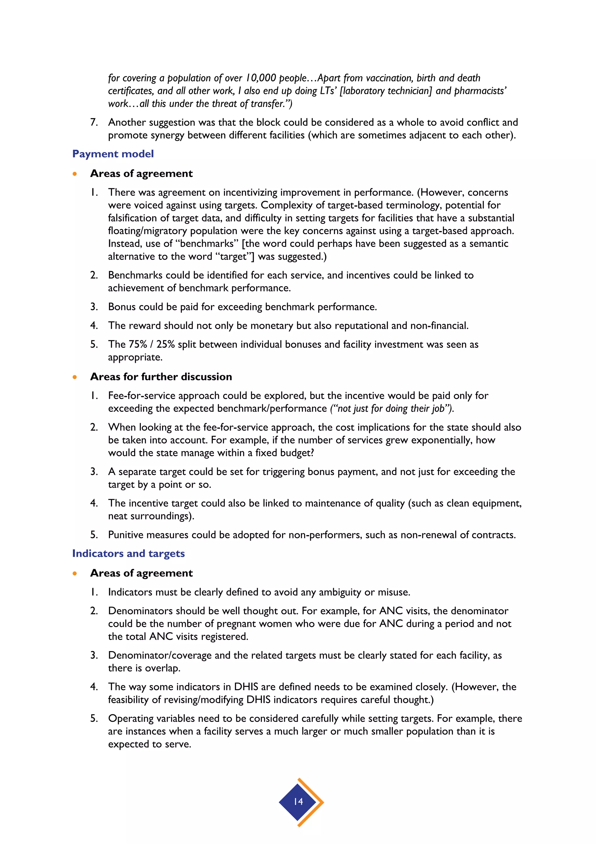 14
for covering a population of over 10,000 people…Apart from vaccination, birth and death
certificates, and all other work, I also end up doing LTs’ [laboratory technician] and pharmacists’
work…all this under the threat of transfer.”)
7. Another suggestion was that the block could be considered as a whole to avoid conflict and
promote synergy between different facilities (which are sometimes adjacent to each other).
Payment model
 Areas of agreement
1. There was agreement on incentivizing improvement in performance. (However, concerns
were voiced against using targets. Complexity of target-based terminology, potential for
falsification of target data, and difficulty in setting targets for facilities that have a substantial
floating/migratory population were the key concerns against using a target-based approach.
Instead, use of “benchmarks” [the word could perhaps have been suggested as a semantic
alternative to the word “target”] was suggested.)
2. Benchmarks could be identified for each service, and incentives could be linked to
achievement of benchmark performance.
3. Bonus could be paid for exceeding benchmark performance.
4. The reward should not only be monetary but also reputational and non-financial.
5. The 75% / 25% split between individual bonuses and facility investment was seen as
appropriate.
 Areas for further discussion
1. Fee-for-service approach could be explored, but the incentive would be paid only for
exceeding the expected benchmark/performance (“not just for doing their job”).
2. When looking at the fee-for-service approach, the cost implications for the state should also
be taken into account. For example, if the number of services grew exponentially, how
would the state manage within a fixed budget?
3. A separate target could be set for triggering bonus payment, and not just for exceeding the
target by a point or so.
4. The incentive target could also be linked to maintenance of quality (such as clean equipment,
neat surroundings).
5. Punitive measures could be adopted for non-performers, such as non-renewal of contracts.
Indicators and targets
 Areas of agreement
1. Indicators must be clearly defined to avoid any ambiguity or misuse.
2. Denominators should be well thought out. For example, for ANC visits, the denominator
could be the number of pregnant women who were due for ANC during a period and not
the total ANC visits registered.
3. Denominator/coverage and the related targets must be clearly stated for each facility, as
there is overlap.
4. The way some indicators in DHIS are defined needs to be examined closely. (However, the
feasibility of revising/modifying DHIS indicators requires careful thought.)
5. Operating variables need to be considered carefully while setting targets. For example, there
are instances when a facility serves a much larger or much smaller population than it is
expected to serve.
 