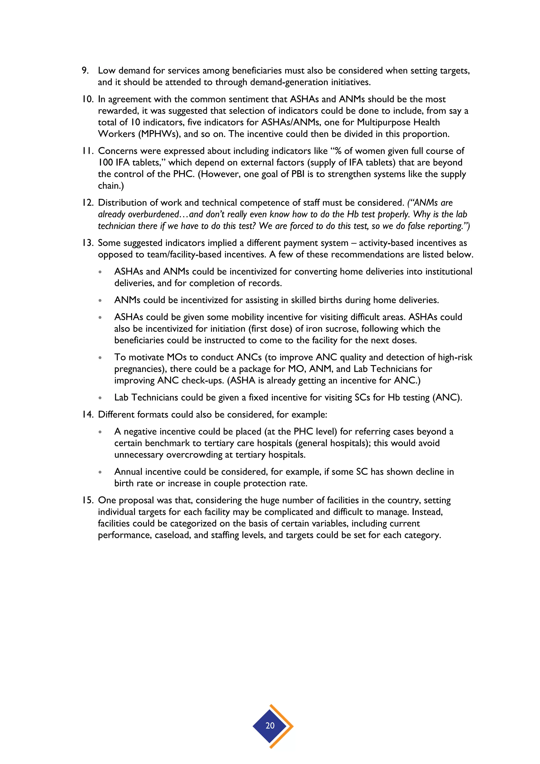 20
9. Low demand for services among beneficiaries must also be considered when setting targets,
and it should be attended to through demand-generation initiatives.
10. In agreement with the common sentiment that ASHAs and ANMs should be the most
rewarded, it was suggested that selection of indicators could be done to include, from say a
total of 10 indicators, five indicators for ASHAs/ANMs, one for Multipurpose Health
Workers (MPHWs), and so on. The incentive could then be divided in this proportion.
11. Concerns were expressed about including indicators like “% of women given full course of
100 IFA tablets,” which depend on external factors (supply of IFA tablets) that are beyond
the control of the PHC. (However, one goal of PBI is to strengthen systems like the supply
chain.)
12. Distribution of work and technical competence of staff must be considered. (“ANMs are
already overburdened…and don’t really even know how to do the Hb test properly. Why is the lab
technician there if we have to do this test? We are forced to do this test, so we do false reporting.”)
13. Some suggested indicators implied a different payment system – activity-based incentives as
opposed to team/facility-based incentives. A few of these recommendations are listed below.
 ASHAs and ANMs could be incentivized for converting home deliveries into institutional
deliveries, and for completion of records.
 ANMs could be incentivized for assisting in skilled births during home deliveries.
 ASHAs could be given some mobility incentive for visiting difficult areas. ASHAs could
also be incentivized for initiation (first dose) of iron sucrose, following which the
beneficiaries could be instructed to come to the facility for the next doses.
 To motivate MOs to conduct ANCs (to improve ANC quality and detection of high-risk
pregnancies), there could be a package for MO, ANM, and Lab Technicians for
improving ANC check-ups. (ASHA is already getting an incentive for ANC.)
 Lab Technicians could be given a fixed incentive for visiting SCs for Hb testing (ANC).
14. Different formats could also be considered, for example:
 A negative incentive could be placed (at the PHC level) for referring cases beyond a
certain benchmark to tertiary care hospitals (general hospitals); this would avoid
unnecessary overcrowding at tertiary hospitals.
 Annual incentive could be considered, for example, if some SC has shown decline in
birth rate or increase in couple protection rate.
15. One proposal was that, considering the huge number of facilities in the country, setting
individual targets for each facility may be complicated and difficult to manage. Instead,
facilities could be categorized on the basis of certain variables, including current
performance, caseload, and staffing levels, and targets could be set for each category.
 