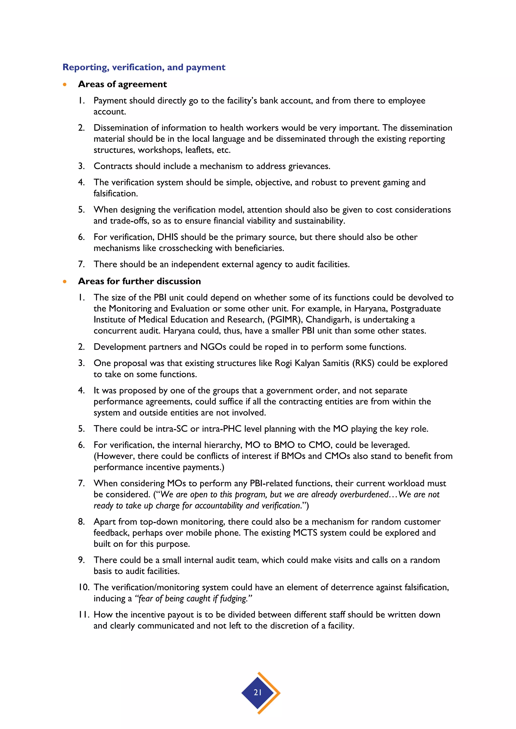 21
Reporting, verification, and payment
 Areas of agreement
1. Payment should directly go to the facility’s bank account, and from there to employee
account.
2. Dissemination of information to health workers would be very important. The dissemination
material should be in the local language and be disseminated through the existing reporting
structures, workshops, leaflets, etc.
3. Contracts should include a mechanism to address grievances.
4. The verification system should be simple, objective, and robust to prevent gaming and
falsification.
5. When designing the verification model, attention should also be given to cost considerations
and trade-offs, so as to ensure financial viability and sustainability.
6. For verification, DHIS should be the primary source, but there should also be other
mechanisms like crosschecking with beneficiaries.
7. There should be an independent external agency to audit facilities.
 Areas for further discussion
1. The size of the PBI unit could depend on whether some of its functions could be devolved to
the Monitoring and Evaluation or some other unit. For example, in Haryana, Postgraduate
Institute of Medical Education and Research, (PGIMR), Chandigarh, is undertaking a
concurrent audit. Haryana could, thus, have a smaller PBI unit than some other states.
2. Development partners and NGOs could be roped in to perform some functions.
3. One proposal was that existing structures like Rogi Kalyan Samitis (RKS) could be explored
to take on some functions.
4. It was proposed by one of the groups that a government order, and not separate
performance agreements, could suffice if all the contracting entities are from within the
system and outside entities are not involved.
5. There could be intra-SC or intra-PHC level planning with the MO playing the key role.
6. For verification, the internal hierarchy, MO to BMO to CMO, could be leveraged.
(However, there could be conflicts of interest if BMOs and CMOs also stand to benefit from
performance incentive payments.)
7. When considering MOs to perform any PBI-related functions, their current workload must
be considered. (“We are open to this program, but we are already overburdened…We are not
ready to take up charge for accountability and verification.”)
8. Apart from top-down monitoring, there could also be a mechanism for random customer
feedback, perhaps over mobile phone. The existing MCTS system could be explored and
built on for this purpose.
9. There could be a small internal audit team, which could make visits and calls on a random
basis to audit facilities.
10. The verification/monitoring system could have an element of deterrence against falsification,
inducing a “fear of being caught if fudging.”
11. How the incentive payout is to be divided between different staff should be written down
and clearly communicated and not left to the discretion of a facility.
 