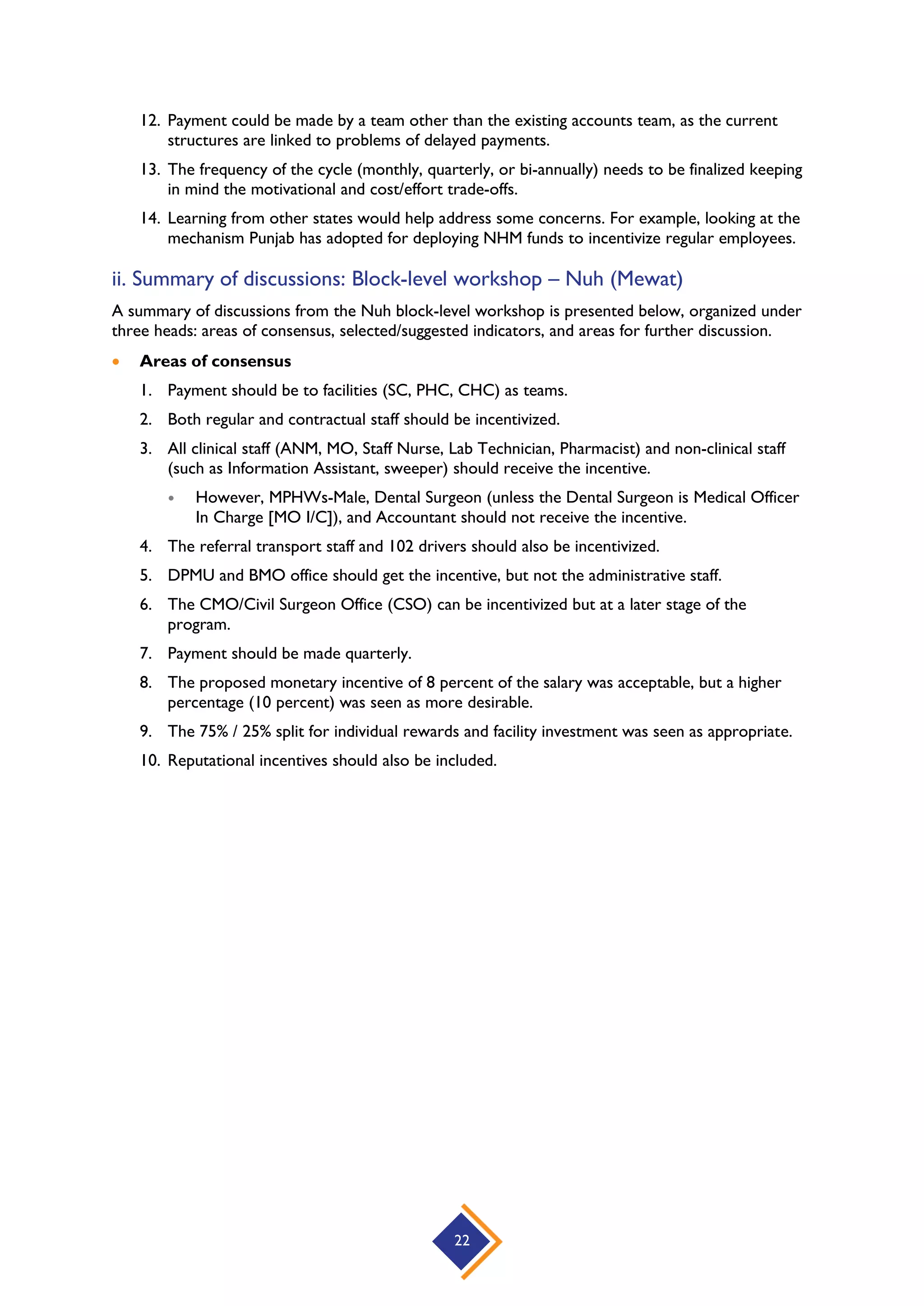 22
12. Payment could be made by a team other than the existing accounts team, as the current
structures are linked to problems of delayed payments.
13. The frequency of the cycle (monthly, quarterly, or bi-annually) needs to be finalized keeping
in mind the motivational and cost/effort trade-offs.
14. Learning from other states would help address some concerns. For example, looking at the
mechanism Punjab has adopted for deploying NHM funds to incentivize regular employees.
ii. Summary of discussions: Block-level workshop – Nuh (Mewat)
A summary of discussions from the Nuh block-level workshop is presented below, organized under
three heads: areas of consensus, selected/suggested indicators, and areas for further discussion.
 Areas of consensus
1. Payment should be to facilities (SC, PHC, CHC) as teams.
2. Both regular and contractual staff should be incentivized.
3. All clinical staff (ANM, MO, Staff Nurse, Lab Technician, Pharmacist) and non-clinical staff
(such as Information Assistant, sweeper) should receive the incentive.
 However, MPHWs-Male, Dental Surgeon (unless the Dental Surgeon is Medical Officer
In Charge [MO I/C]), and Accountant should not receive the incentive.
4. The referral transport staff and 102 drivers should also be incentivized.
5. DPMU and BMO office should get the incentive, but not the administrative staff.
6. The CMO/Civil Surgeon Office (CSO) can be incentivized but at a later stage of the
program.
7. Payment should be made quarterly.
8. The proposed monetary incentive of 8 percent of the salary was acceptable, but a higher
percentage (10 percent) was seen as more desirable.
9. The 75% / 25% split for individual rewards and facility investment was seen as appropriate.
10. Reputational incentives should also be included.
 