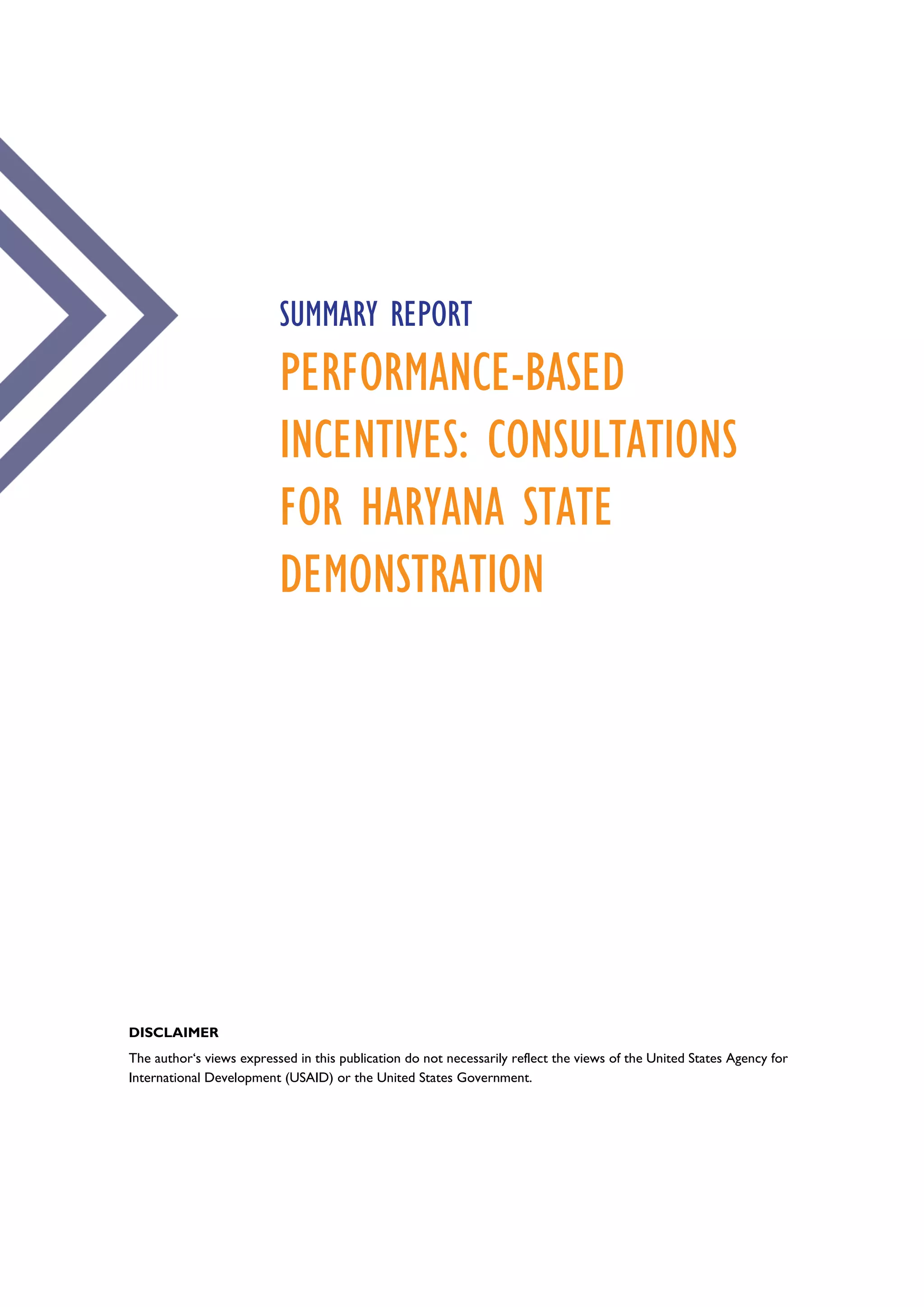 SUMMARY REPORT
PERFORMANCE-BASED
INCENTIVES: CONSULTATIONS
FOR HARYANA STATE
DEMONSTRATION
DISCLAIMER
The author‘s views expressed in this publication do not necessarily reflect the views of the United States Agency for
International Development (USAID) or the United States Government.
 