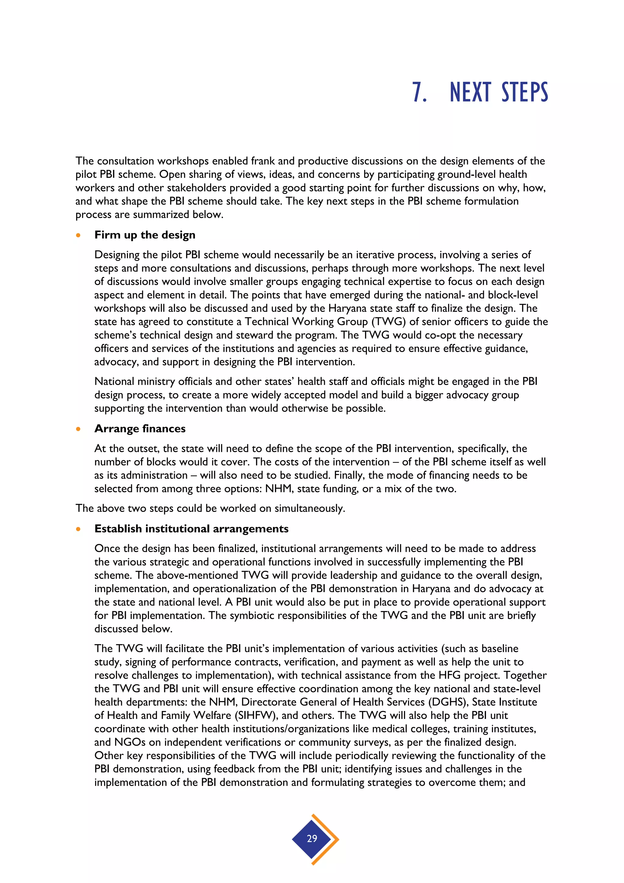 29
7. NEXT STEPS
The consultation workshops enabled frank and productive discussions on the design elements of the
pilot PBI scheme. Open sharing of views, ideas, and concerns by participating ground-level health
workers and other stakeholders provided a good starting point for further discussions on why, how,
and what shape the PBI scheme should take. The key next steps in the PBI scheme formulation
process are summarized below.
 Firm up the design
Designing the pilot PBI scheme would necessarily be an iterative process, involving a series of
steps and more consultations and discussions, perhaps through more workshops. The next level
of discussions would involve smaller groups engaging technical expertise to focus on each design
aspect and element in detail. The points that have emerged during the national- and block-level
workshops will also be discussed and used by the Haryana state staff to finalize the design. The
state has agreed to constitute a Technical Working Group (TWG) of senior officers to guide the
scheme’s technical design and steward the program. The TWG would co-opt the necessary
officers and services of the institutions and agencies as required to ensure effective guidance,
advocacy, and support in designing the PBI intervention.
National ministry officials and other states’ health staff and officials might be engaged in the PBI
design process, to create a more widely accepted model and build a bigger advocacy group
supporting the intervention than would otherwise be possible.
 Arrange finances
At the outset, the state will need to define the scope of the PBI intervention, specifically, the
number of blocks would it cover. The costs of the intervention – of the PBI scheme itself as well
as its administration – will also need to be studied. Finally, the mode of financing needs to be
selected from among three options: NHM, state funding, or a mix of the two.
The above two steps could be worked on simultaneously.
 Establish institutional arrangements
Once the design has been finalized, institutional arrangements will need to be made to address
the various strategic and operational functions involved in successfully implementing the PBI
scheme. The above-mentioned TWG will provide leadership and guidance to the overall design,
implementation, and operationalization of the PBI demonstration in Haryana and do advocacy at
the state and national level. A PBI unit would also be put in place to provide operational support
for PBI implementation. The symbiotic responsibilities of the TWG and the PBI unit are briefly
discussed below.
The TWG will facilitate the PBI unit’s implementation of various activities (such as baseline
study, signing of performance contracts, verification, and payment as well as help the unit to
resolve challenges to implementation), with technical assistance from the HFG project. Together
the TWG and PBI unit will ensure effective coordination among the key national and state-level
health departments: the NHM, Directorate General of Health Services (DGHS), State Institute
of Health and Family Welfare (SIHFW), and others. The TWG will also help the PBI unit
coordinate with other health institutions/organizations like medical colleges, training institutes,
and NGOs on independent verifications or community surveys, as per the finalized design.
Other key responsibilities of the TWG will include periodically reviewing the functionality of the
PBI demonstration, using feedback from the PBI unit; identifying issues and challenges in the
implementation of the PBI demonstration and formulating strategies to overcome them; and
 