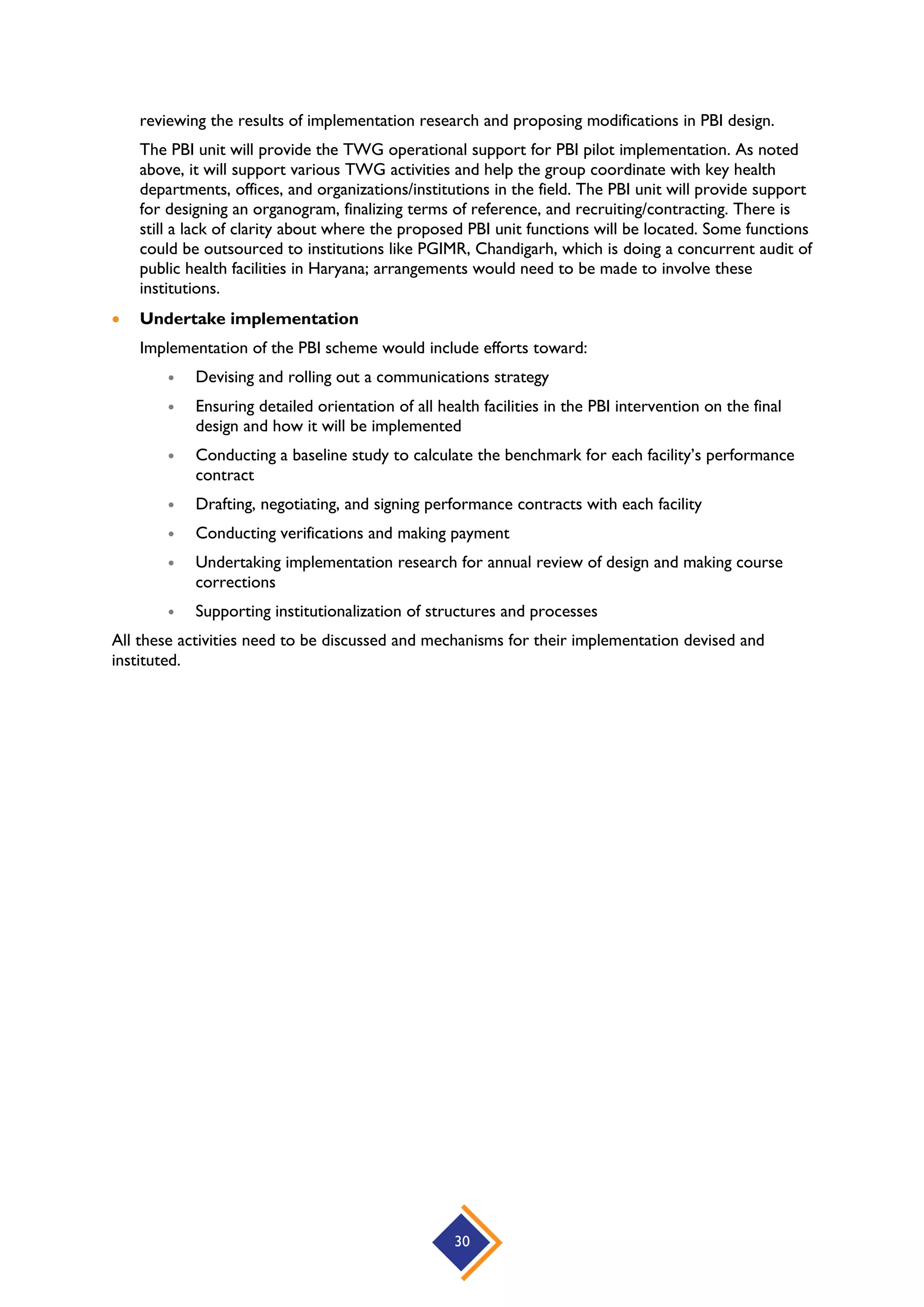 30
reviewing the results of implementation research and proposing modifications in PBI design.
The PBI unit will provide the TWG operational support for PBI pilot implementation. As noted
above, it will support various TWG activities and help the group coordinate with key health
departments, offices, and organizations/institutions in the field. The PBI unit will provide support
for designing an organogram, finalizing terms of reference, and recruiting/contracting. There is
still a lack of clarity about where the proposed PBI unit functions will be located. Some functions
could be outsourced to institutions like PGIMR, Chandigarh, which is doing a concurrent audit of
public health facilities in Haryana; arrangements would need to be made to involve these
institutions.
 Undertake implementation
Implementation of the PBI scheme would include efforts toward:
 Devising and rolling out a communications strategy
 Ensuring detailed orientation of all health facilities in the PBI intervention on the final
design and how it will be implemented
 Conducting a baseline study to calculate the benchmark for each facility’s performance
contract
 Drafting, negotiating, and signing performance contracts with each facility
 Conducting verifications and making payment
 Undertaking implementation research for annual review of design and making course
corrections
 Supporting institutionalization of structures and processes
All these activities need to be discussed and mechanisms for their implementation devised and
instituted.
 
