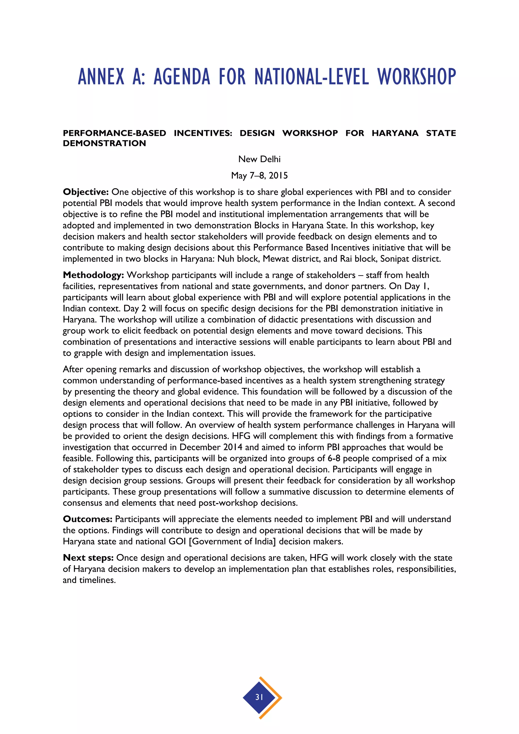 31
ANNEX A: AGENDA FOR NATIONAL-LEVEL WORKSHOP
PERFORMANCE-BASED INCENTIVES: DESIGN WORKSHOP FOR HARYANA STATE
DEMONSTRATION
New Delhi
May 7–8, 2015
Objective: One objective of this workshop is to share global experiences with PBI and to consider
potential PBI models that would improve health system performance in the Indian context. A second
objective is to refine the PBI model and institutional implementation arrangements that will be
adopted and implemented in two demonstration Blocks in Haryana State. In this workshop, key
decision makers and health sector stakeholders will provide feedback on design elements and to
contribute to making design decisions about this Performance Based Incentives initiative that will be
implemented in two blocks in Haryana: Nuh block, Mewat district, and Rai block, Sonipat district.
Methodology: Workshop participants will include a range of stakeholders – staff from health
facilities, representatives from national and state governments, and donor partners. On Day 1,
participants will learn about global experience with PBI and will explore potential applications in the
Indian context. Day 2 will focus on specific design decisions for the PBI demonstration initiative in
Haryana. The workshop will utilize a combination of didactic presentations with discussion and
group work to elicit feedback on potential design elements and move toward decisions. This
combination of presentations and interactive sessions will enable participants to learn about PBI and
to grapple with design and implementation issues.
After opening remarks and discussion of workshop objectives, the workshop will establish a
common understanding of performance-based incentives as a health system strengthening strategy
by presenting the theory and global evidence. This foundation will be followed by a discussion of the
design elements and operational decisions that need to be made in any PBI initiative, followed by
options to consider in the Indian context. This will provide the framework for the participative
design process that will follow. An overview of health system performance challenges in Haryana will
be provided to orient the design decisions. HFG will complement this with findings from a formative
investigation that occurred in December 2014 and aimed to inform PBI approaches that would be
feasible. Following this, participants will be organized into groups of 6-8 people comprised of a mix
of stakeholder types to discuss each design and operational decision. Participants will engage in
design decision group sessions. Groups will present their feedback for consideration by all workshop
participants. These group presentations will follow a summative discussion to determine elements of
consensus and elements that need post-workshop decisions.
Outcomes: Participants will appreciate the elements needed to implement PBI and will understand
the options. Findings will contribute to design and operational decisions that will be made by
Haryana state and national GOI [Government of India] decision makers.
Next steps: Once design and operational decisions are taken, HFG will work closely with the state
of Haryana decision makers to develop an implementation plan that establishes roles, responsibilities,
and timelines.
 
