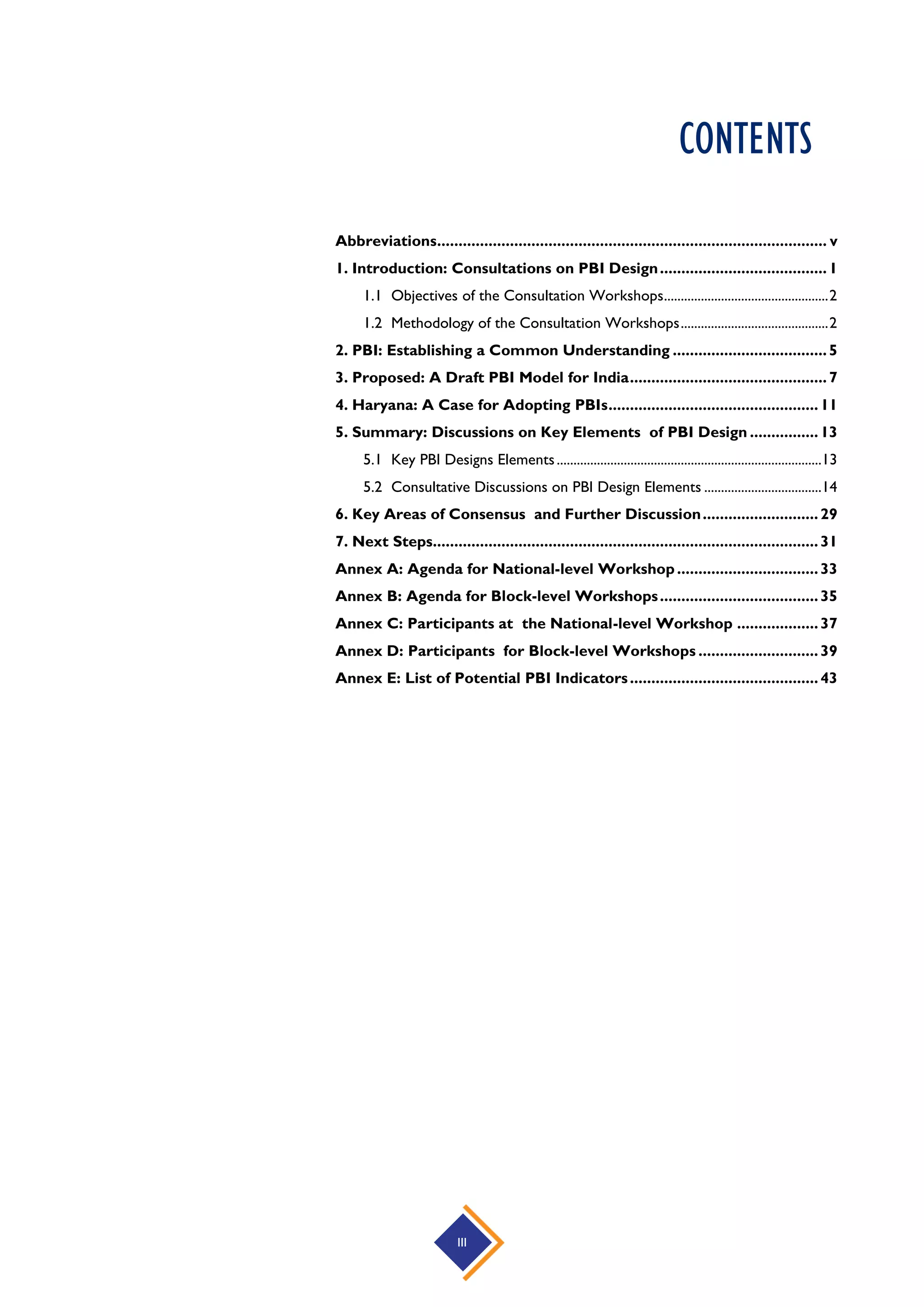 III
CONTENTS
Abbreviations........................................................................................... v
1. Introduction: Consultations on PBI Design.......................................1
1.1 Objectives of the Consultation Workshops.................................................2
1.2 Methodology of the Consultation Workshops............................................2
2. PBI: Establishing a Common Understanding ....................................5
3. Proposed: A Draft PBI Model for India..............................................7
4. Haryana: A Case for Adopting PBIs.................................................11
5. Summary: Discussions on Key Elements of PBI Design ................13
5.1 Key PBI Designs Elements...............................................................................13
5.2 Consultative Discussions on PBI Design Elements ...................................14
6. Key Areas of Consensus and Further Discussion...........................29
7. Next Steps..........................................................................................31
Annex A: Agenda for National-level Workshop.................................33
Annex B: Agenda for Block-level Workshops.....................................35
Annex C: Participants at the National-level Workshop ...................37
Annex D: Participants for Block-level Workshops ............................39
Annex E: List of Potential PBI Indicators............................................43
 