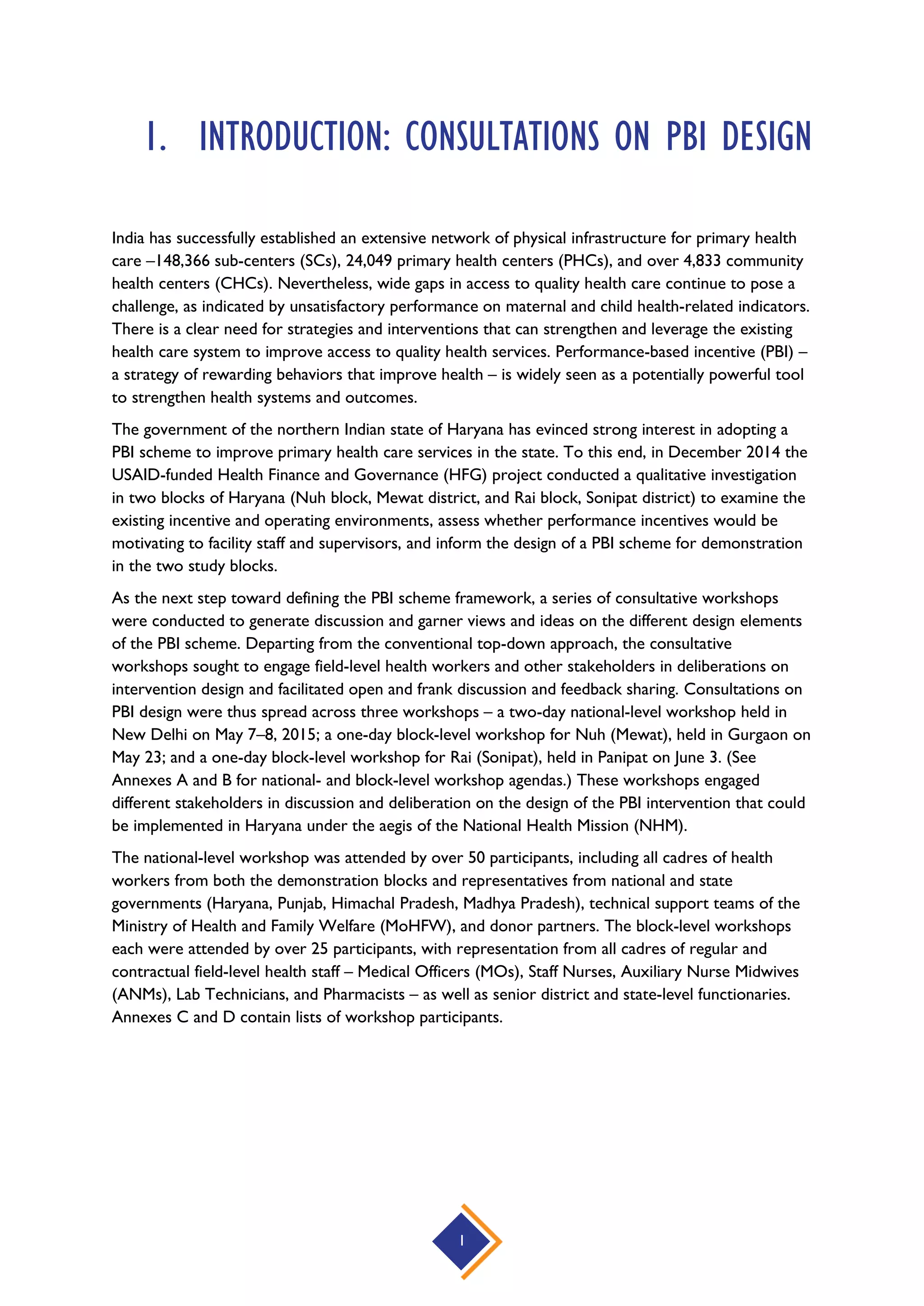 1
1. INTRODUCTION: CONSULTATIONS ON PBI DESIGN
India has successfully established an extensive network of physical infrastructure for primary health
care –148,366 sub-centers (SCs), 24,049 primary health centers (PHCs), and over 4,833 community
health centers (CHCs). Nevertheless, wide gaps in access to quality health care continue to pose a
challenge, as indicated by unsatisfactory performance on maternal and child health-related indicators.
There is a clear need for strategies and interventions that can strengthen and leverage the existing
health care system to improve access to quality health services. Performance-based incentive (PBI) –
a strategy of rewarding behaviors that improve health – is widely seen as a potentially powerful tool
to strengthen health systems and outcomes.
The government of the northern Indian state of Haryana has evinced strong interest in adopting a
PBI scheme to improve primary health care services in the state. To this end, in December 2014 the
USAID-funded Health Finance and Governance (HFG) project conducted a qualitative investigation
in two blocks of Haryana (Nuh block, Mewat district, and Rai block, Sonipat district) to examine the
existing incentive and operating environments, assess whether performance incentives would be
motivating to facility staff and supervisors, and inform the design of a PBI scheme for demonstration
in the two study blocks.
As the next step toward defining the PBI scheme framework, a series of consultative workshops
were conducted to generate discussion and garner views and ideas on the different design elements
of the PBI scheme. Departing from the conventional top-down approach, the consultative
workshops sought to engage field-level health workers and other stakeholders in deliberations on
intervention design and facilitated open and frank discussion and feedback sharing. Consultations on
PBI design were thus spread across three workshops – a two-day national-level workshop held in
New Delhi on May 7–8, 2015; a one-day block-level workshop for Nuh (Mewat), held in Gurgaon on
May 23; and a one-day block-level workshop for Rai (Sonipat), held in Panipat on June 3. (See
Annexes A and B for national- and block-level workshop agendas.) These workshops engaged
different stakeholders in discussion and deliberation on the design of the PBI intervention that could
be implemented in Haryana under the aegis of the National Health Mission (NHM).
The national-level workshop was attended by over 50 participants, including all cadres of health
workers from both the demonstration blocks and representatives from national and state
governments (Haryana, Punjab, Himachal Pradesh, Madhya Pradesh), technical support teams of the
Ministry of Health and Family Welfare (MoHFW), and donor partners. The block-level workshops
each were attended by over 25 participants, with representation from all cadres of regular and
contractual field-level health staff – Medical Officers (MOs), Staff Nurses, Auxiliary Nurse Midwives
(ANMs), Lab Technicians, and Pharmacists – as well as senior district and state-level functionaries.
Annexes C and D contain lists of workshop participants.
 