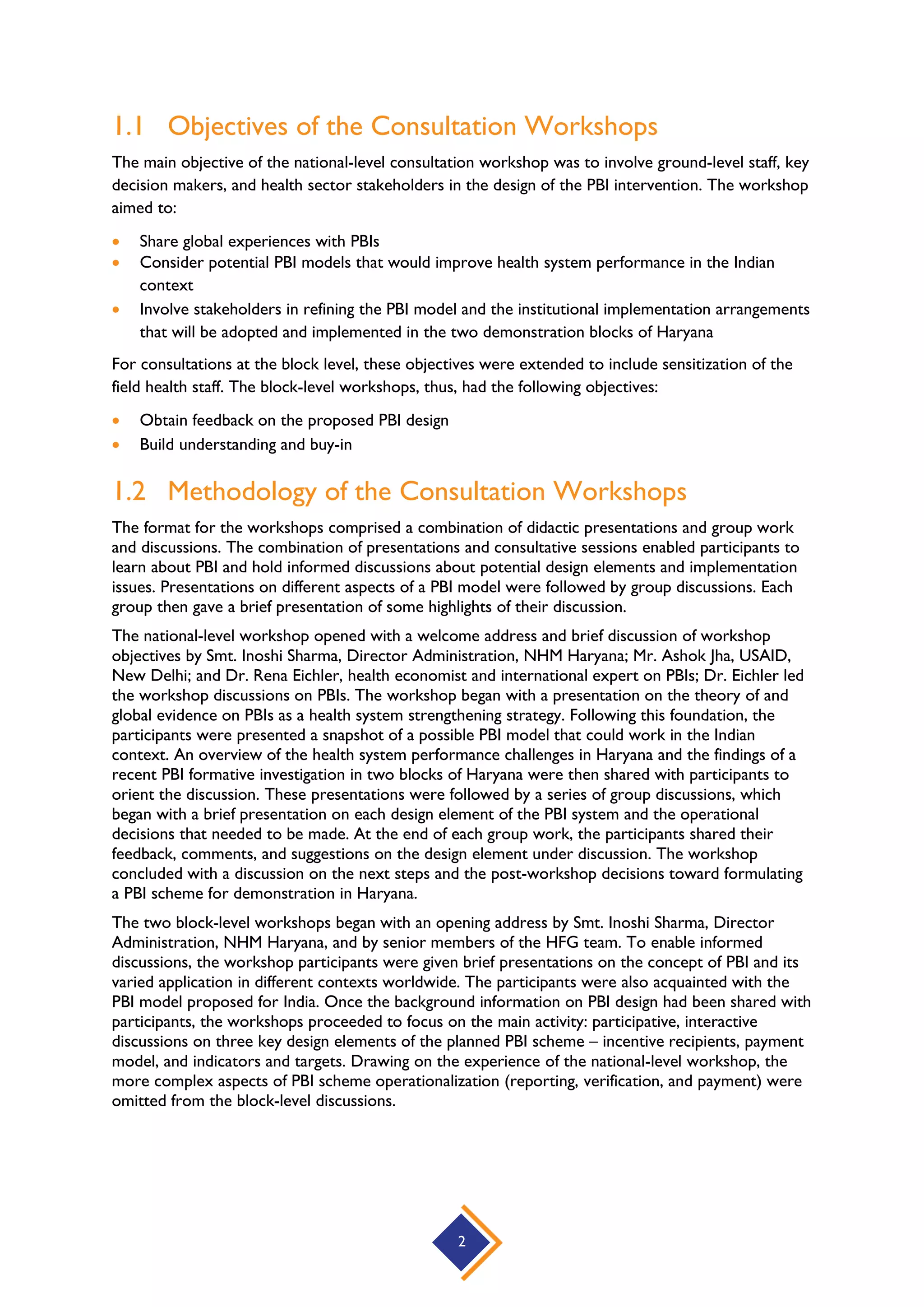 2
1.1 Objectives of the Consultation Workshops
The main objective of the national-level consultation workshop was to involve ground-level staff, key
decision makers, and health sector stakeholders in the design of the PBI intervention. The workshop
aimed to:
 Share global experiences with PBIs
 Consider potential PBI models that would improve health system performance in the Indian
context
 Involve stakeholders in refining the PBI model and the institutional implementation arrangements
that will be adopted and implemented in the two demonstration blocks of Haryana
For consultations at the block level, these objectives were extended to include sensitization of the
field health staff. The block-level workshops, thus, had the following objectives:
 Obtain feedback on the proposed PBI design
 Build understanding and buy-in
1.2 Methodology of the Consultation Workshops
The format for the workshops comprised a combination of didactic presentations and group work
and discussions. The combination of presentations and consultative sessions enabled participants to
learn about PBI and hold informed discussions about potential design elements and implementation
issues. Presentations on different aspects of a PBI model were followed by group discussions. Each
group then gave a brief presentation of some highlights of their discussion.
The national-level workshop opened with a welcome address and brief discussion of workshop
objectives by Smt. Inoshi Sharma, Director Administration, NHM Haryana; Mr. Ashok Jha, USAID,
New Delhi; and Dr. Rena Eichler, health economist and international expert on PBIs; Dr. Eichler led
the workshop discussions on PBIs. The workshop began with a presentation on the theory of and
global evidence on PBIs as a health system strengthening strategy. Following this foundation, the
participants were presented a snapshot of a possible PBI model that could work in the Indian
context. An overview of the health system performance challenges in Haryana and the findings of a
recent PBI formative investigation in two blocks of Haryana were then shared with participants to
orient the discussion. These presentations were followed by a series of group discussions, which
began with a brief presentation on each design element of the PBI system and the operational
decisions that needed to be made. At the end of each group work, the participants shared their
feedback, comments, and suggestions on the design element under discussion. The workshop
concluded with a discussion on the next steps and the post-workshop decisions toward formulating
a PBI scheme for demonstration in Haryana.
The two block-level workshops began with an opening address by Smt. Inoshi Sharma, Director
Administration, NHM Haryana, and by senior members of the HFG team. To enable informed
discussions, the workshop participants were given brief presentations on the concept of PBI and its
varied application in different contexts worldwide. The participants were also acquainted with the
PBI model proposed for India. Once the background information on PBI design had been shared with
participants, the workshops proceeded to focus on the main activity: participative, interactive
discussions on three key design elements of the planned PBI scheme – incentive recipients, payment
model, and indicators and targets. Drawing on the experience of the national-level workshop, the
more complex aspects of PBI scheme operationalization (reporting, verification, and payment) were
omitted from the block-level discussions.
 