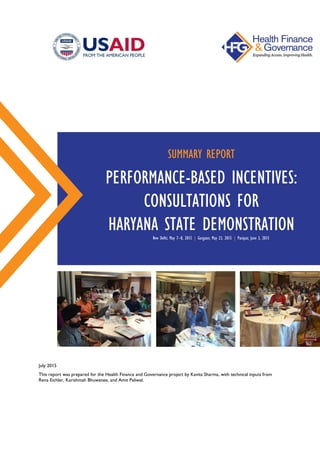 July 2015
This report was prepared for the Health Finance and Governance project by Kavita Sharma, with technical inputs from
Rena Eichler, Karishmah Bhuwanee, and Amit Paliwal.
SUMMARY REPORT
PERFORMANCE-BASED INCENTIVES:
CONSULTATIONS FOR
HARYANA STATE DEMONSTRATIONNew Delhi; May 7–8, 2015 | Gurgaon; May 23, 2015 | Panipat; June 3, 2015
 