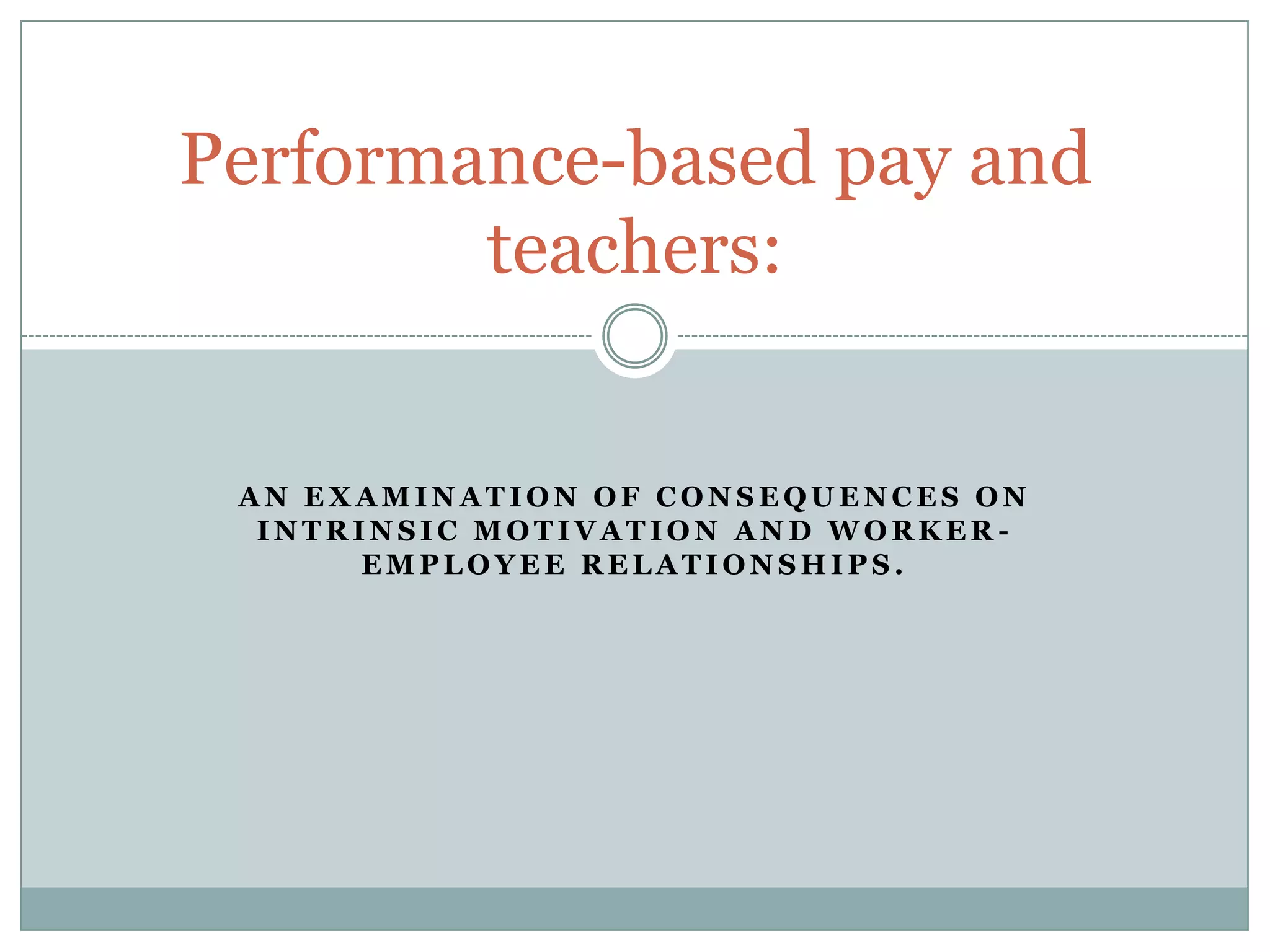 Performance-based pay and
        teachers:


 AN EXAMINATION OF CONSEQUENCES ON
  INTRINSIC MOTIVATION AND WORKER-
       EMPLOYEE RELATIONSHIPS.
 