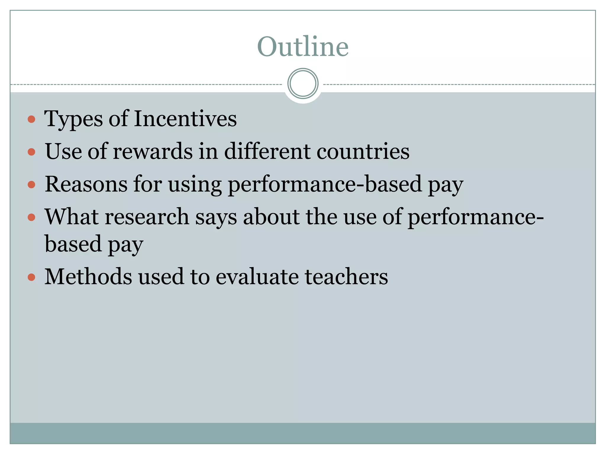 Outline

 Types of Incentives
 Use of rewards in different countries
 Reasons for using performance-based pay
 What research says about the use of performance-
  based pay
 Methods used to evaluate teachers
 