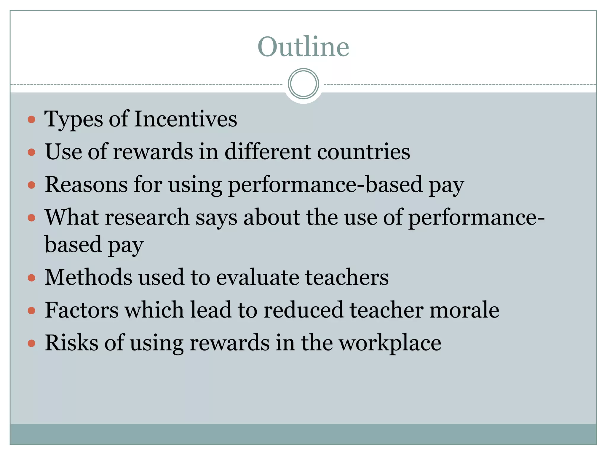 Outline

 Types of Incentives
 Use of rewards in different countries
 Reasons for using performance-based pay
 What research says about the use of performance-
  based pay
 Methods used to evaluate teachers
 Factors which lead to reduced teacher morale
 Risks of using rewards in the workplace
 