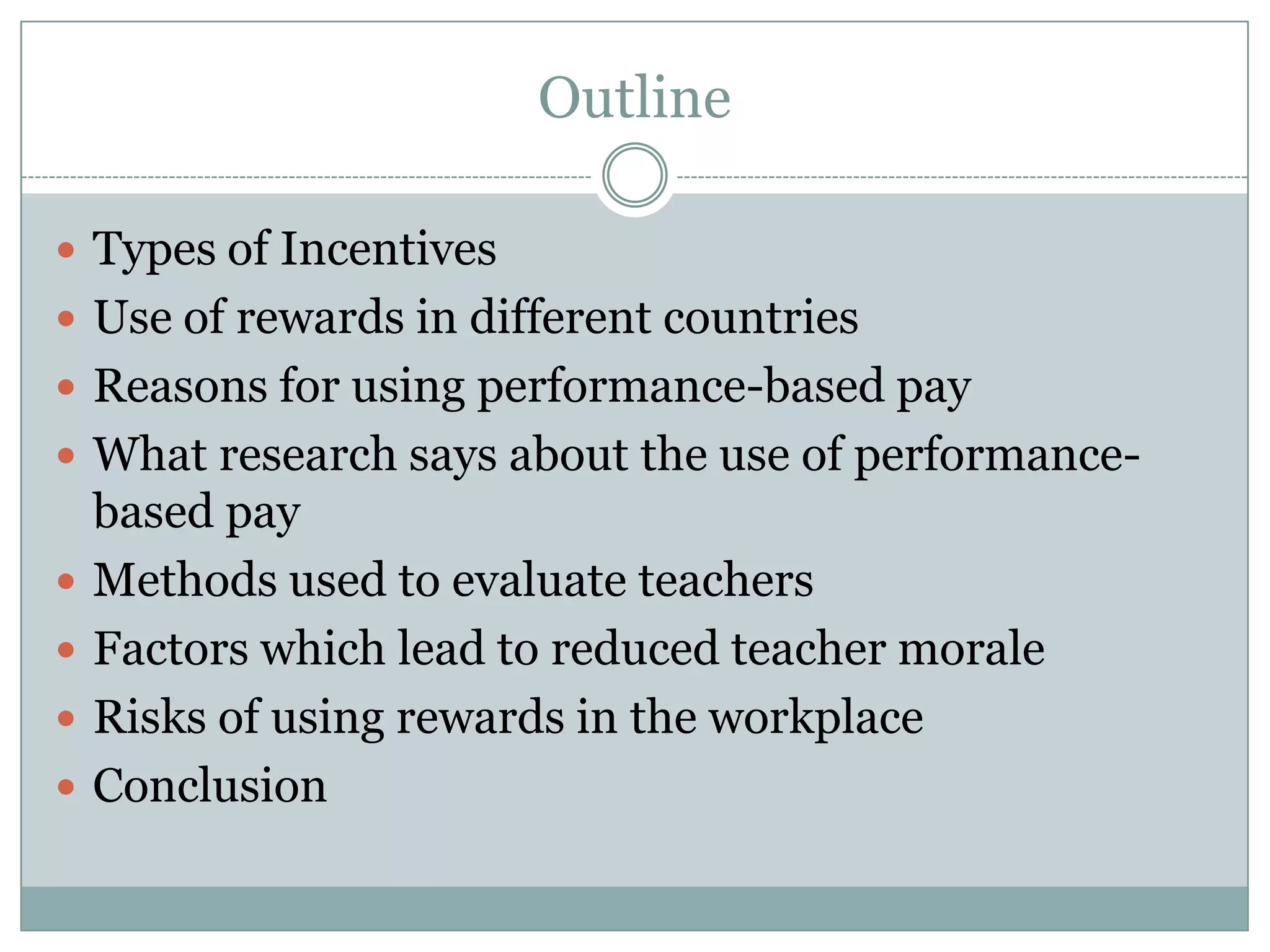 Outline

 Types of Incentives
 Use of rewards in different countries
 Reasons for using performance-based pay
 What research says about the use of performance-
    based pay
   Methods used to evaluate teachers
   Factors which lead to reduced teacher morale
   Risks of using rewards in the workplace
   Conclusion
 